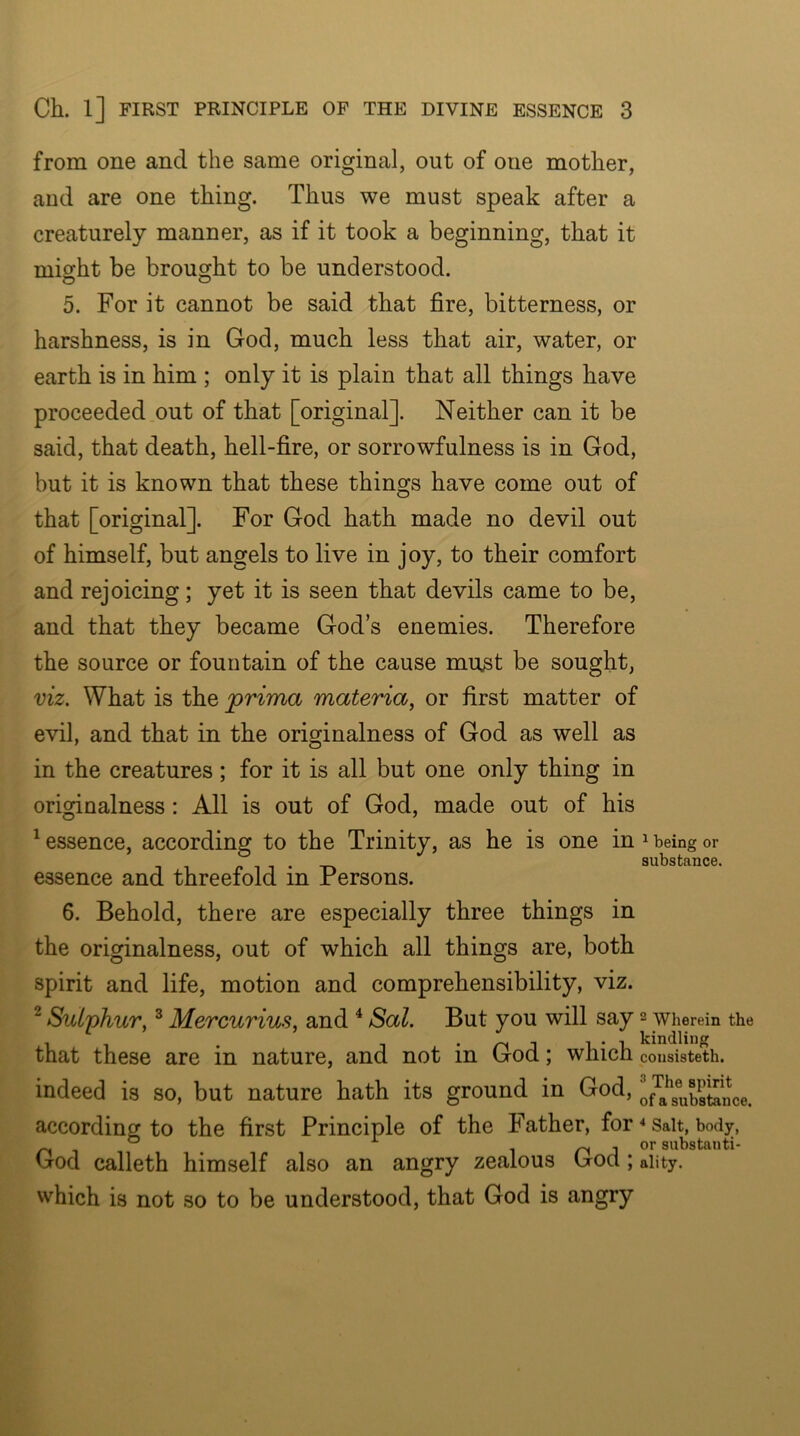 from one and the same original, out of one mother, and are one thing. Thus we must speak after a creaturely manner, as if it took a beginning, that it mi^ht be brought to be understood. 5. For it cannot be said that fire, bitterness, or harshness, is in God, much less that air, water, or earth is in him ; only it is plain that all things have proceeded out of that [original]. Neither can it be said, that death, hell-fire, or sorrowfulness is in God, but it is known that these things have come out of that [original]. For God hath made no devil out of himself, but angels to live in joy, to their comfort and rejoicing; yet it is seen that devils came to be, and that they became God’s enemies. Therefore the source or fountain of the cause must be sought, viz. What is the jprima materia, or first matter of evil, and that in the originalness of God as well as in the creatures; for it is all but one only thing in originalness: All is out of God, made out of his ^essence, according to the Trinity, as he is one in ^ being or substance. essence and threefold in Persons. 6. Behold, there are especially three things in the originalness, out of which all things are, both spirit and life, motion and comprehensibility, viz. ^ Snljihur, ^ Mercurius, and ^ Sal. But you will say 2 wherein the that these are in nature, and not in God; which cousisteth. indeed is so, but nature hath its ground in God, of^g^g®„bXn\e. according to the first Principle of the Father, for * Salt, body, ^ siil’statiti- God calleth himself also an angry zealous God; aiity. which is not so to be understood, that God is angry