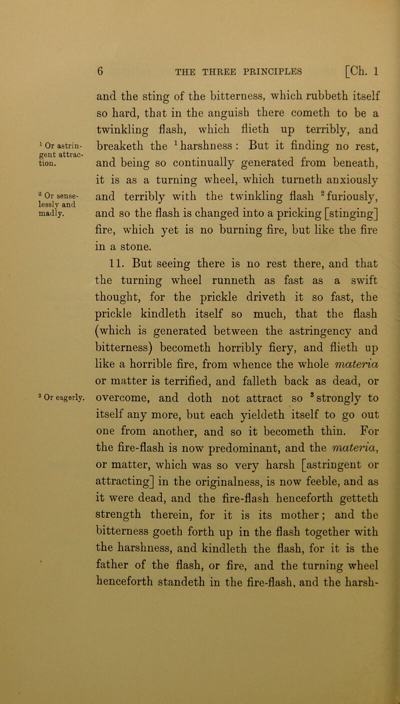 ^ Or astrin- gent attrac- tion. ^ Or sense- lessly and madly. ® Or eagerly. 6 THE THREE PRINCIPLES [Ch. 1 and the sting of the bitterness, which rubbeth itself so hard, that in the anguish there cometh to be a twinkling flash, which flieth up terribly, and breaketh the ^ harshness : But it finding no rest, and being so continually generated from beneath, it is as a turning wheel, which turneth anxiously and terribly with the twinkling fiash ^furiously, and so the flash is changed into a pricking [stinging] fire, which yet is no burning fire, but like the fire in a stone. 11. But seeing there is no rest there, and that the turning wheel runneth as fast as a swift thought, for the prickle driveth it so fast, the prickle kindleth itself so much, that the flash (which is generated between the astringency and bitterness) becometh horribly fiery, and flieth up like a horrible fire, from whence the whole materia or matter is terrified, and falleth back as dead, or overcome, and doth not attract so ’strongly to itself any more, but each yieldeth itself to go out one from another, and so it becometh thin. For the fire-flash is now predominant, and the materia, or matter, which was so very harsh [astringent or attracting] in the originalness, is now feeble, and as it were dead, and the fire-flash henceforth getteth strength therein, for it is its mother; and the bitterness goeth forth up in the flash together with the harshness, and kindleth the flash, for it is the father of the flash, or fire, and the turning wheel henceforth standeth in the fire-flash, and the harsh-