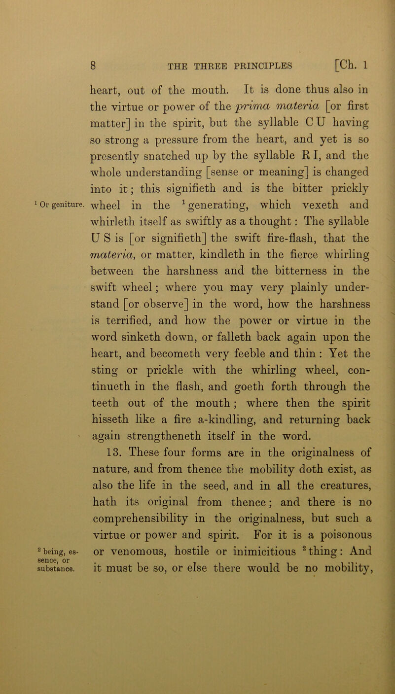 heart, out of the mouth. It is done thus also in the virtue or power of the prima materia [or first matter] in the spirit, but the syllable C U having so strong a pressure from the heart, and yet is so presently snatched up by the syllable R I, and the whole understanding [sense or meaning] is changed into it; this signifieth and is the bitter prickly lOrgeniture. wheel in the ^generating, which vexeth and whirleth itself as swiftly as a thought: The syllable U S is [or signifieth] the swift fire-flash, that the materia, or matter, kindleth in the fierce whirling between the harshness and the bitterness in the swift wheel; where you may very plainly under- stand [or observe] in the word, how the harshness is terrified, and how the power or virtue in the word sinketh down, or falleth back again upon the heart, and becometh very feeble and thin : Yet the sting or prickle with the whirling wheel, con- tinueth in the flash, and goeth forth through the teeth out of the mouth ; where then the spirit hisseth like a fire a-kindling, and returning back ' again strengtheneth itself in the word. 13. These four forms are in the originalness of nature, and from thence the mobility doth exist, as also the life in the seed, and in all the creatures, hath its original from thence; and there is no comprehensibility in the originalness, but such a virtue or power and spirit. For it is a poisonous 2being, es- or venomous, hostile or inimicitious ^thing: And SCUC6 or substance. it must be SO, or else there would be no mobility.