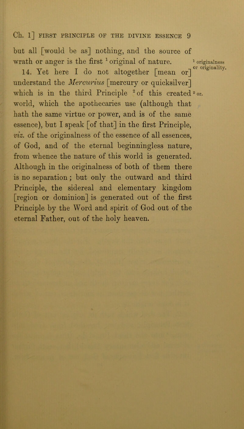 but all [would be as] nothing, and the source of wrath or anger is the first ^ original of nature. ^ origmainess ■\r 1 T 1 1 1 r T orig'Dality. 14. Yet here 1 do not altogether [mean or] understand the Mercurius [mercury or quicksilver] which is in the third Principle ^of this created ^ or. world, which the apothecaries use (although that hath the same virtue or power, and is of the same essence), but I speak [of that] in the first Principle, viz. of the originalness of the essence of all essences, of God, and of the eternal beginningless nature, from whence the nature of this world is generated. Although in the originalness of both of them there is no separation; but only the outward and third Principle, the sidereal and elementary kingdom [region or dominion] is generated out of the first Principle by the Word and spirit of God out of the eternal Father, out of the holy heaven.