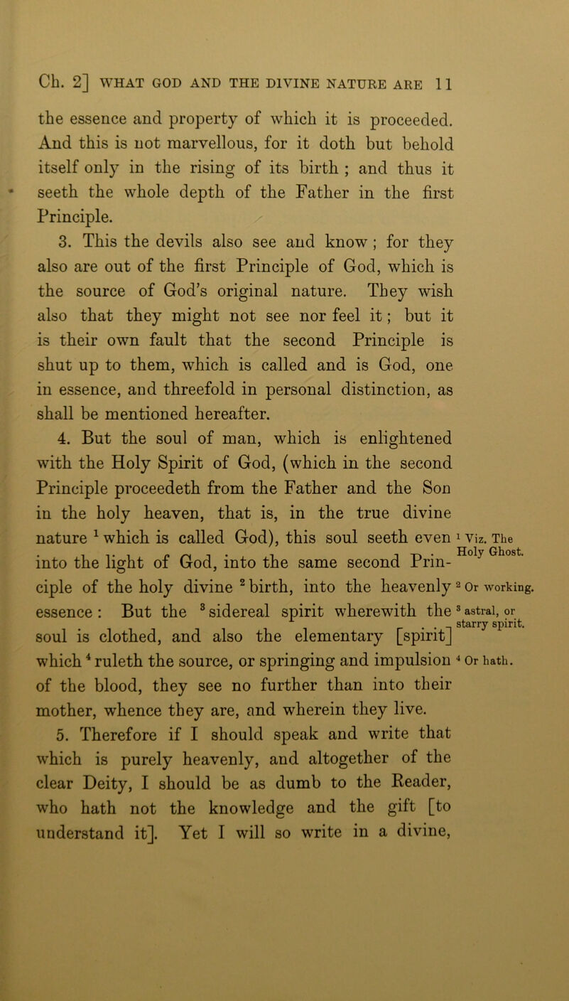 the essence and property of which it is proceeded. And this is not marvellous, for it doth but behold itself only in the rising of its birth ; and thus it seeth the whole depth of the Father in the first Principle. 3. This the devils also see and know; for they also are out of the first Principle of God, which is the source of God’s original nature. They wish also that they might not see nor feel it; but it is their own fault that the second Principle is shut up to them, which is called and is God, one- in essence, and threefold in personal distinction, as shall be mentioned hereafter. 4. But the soul of man, which is enlightened with the Holy Spirit of God, (which in the second Principle proceedeth from the Father and the Son in the holy heaven, that is, in the true divine nature ^ which is called God), this soul seeth even i viz. The into the light of God, into the same second Prin- ciple of the holy divine ^ birth, into the heavenly ^ or working, essence : But the ® sidereal spirit wherewith the ® astral, or . . starry spirit. soul is clothed, and also the elementary [spiritj which ^ ruleth the source, or springing and impulsion Or hath, of the blood, they see no further than into their mother, whence they are, and wherein they live. 5. Therefore if I should speak and write that which is purely heavenly, and altogether of the clear Deity, I should be as dumb to the Reader, who hath not the knowledge and the gift [to understand it]. Yet I will so write in a divine.