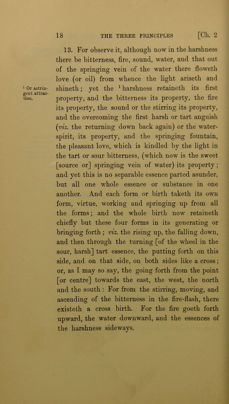 ^ Or astrin- gent attrac- tion. 18 THE THREE PRINCIPLES [Cll. 2 13. For observe it, although now in the harshness there be bitterness, fire, sound, water, and that out of the springing vein of the water there floweth love (or oil) from whence the light ariseth and shineth; yet the ^ harshness retaineth its first property, and the bitterness its property, the fire its proper!}^, the sound or the stirring its property, and the overcoming the first harsh or tart anguish (viz. the returning down back again) or the water- spirit, its property, and the springing fountain, the pleasant love, which is kindled by the light in the tart or sour bitterness, (which now is the sweet [source or] springing vein of water) its property; and yet this is no separable essence parted asunder, but all one whole essence or substance in one another. And each form or birth taketh its own form, virtue, working and springing up from all the forms; and the whole birth now retaineth chiefiy but these four forms in its generating or bringing forth; viz. the rising up, the falling down, and then through the turning [of the wheel in the sour, harsh] tart essence, the putting forth on this side, and on that side, on both sides like a cross; or, as T may so say, the going forth from the point [or centre] towards the east, the west, the north and the south : For from the stirring, moving, and ascending of the bitterness in the fire-flash, there existeth a cross birth. For the fire goeth forth upward, the water downward, and the essences of the harshness sideways.