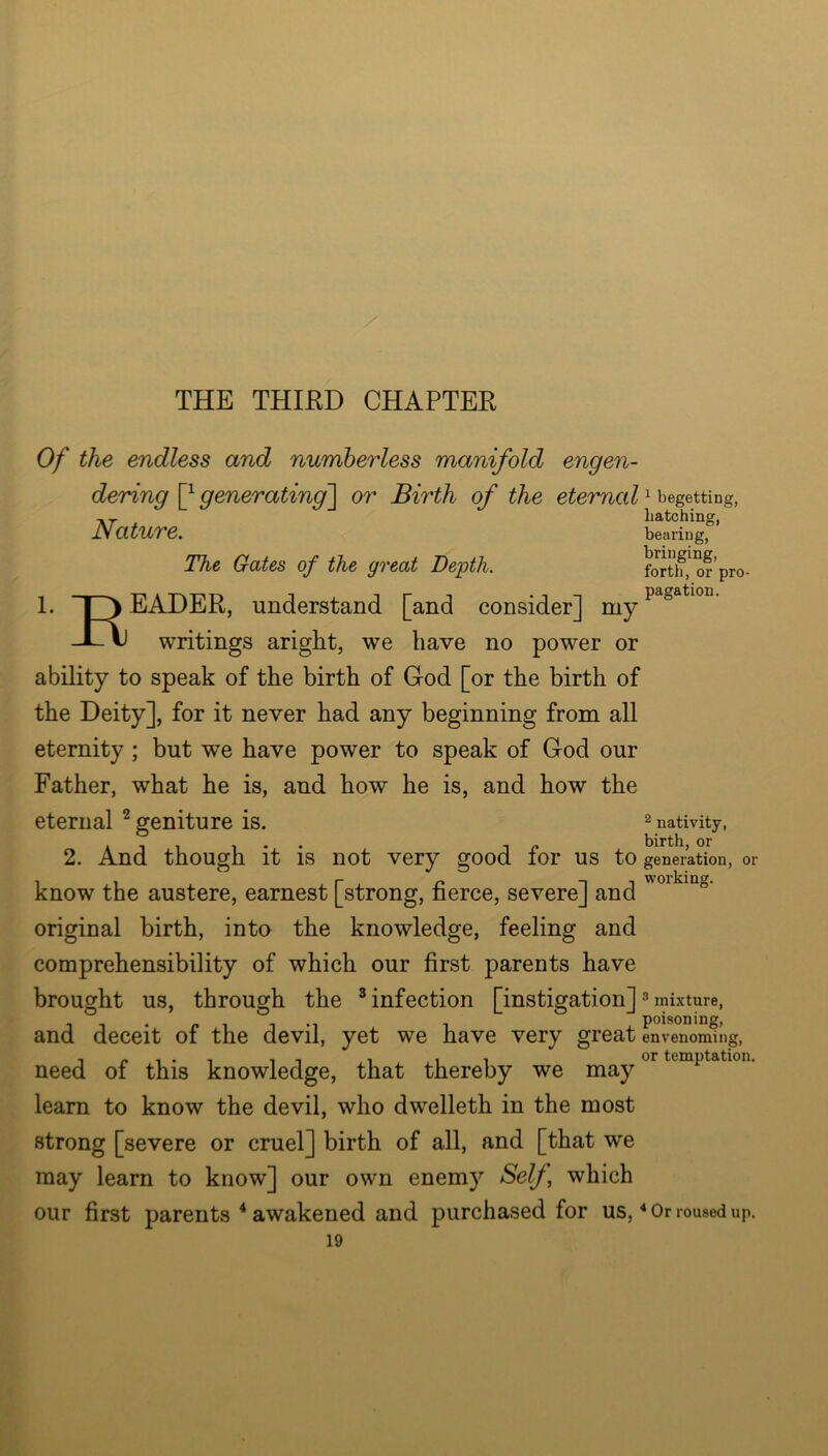 THE THIKD CHAPTER Of the endless and numberless manifold engen- dering generating~\ or Birth of the eternal ^ begetting, ■KT hatching, Nature. bearing. The Gates of the great Depth. forti?,^ or’pro- 1. 1 ) EADER, understand [and consider] my JL ^ writings aright, we have no power or ability to speak of the birth of God [or the birth of the Deity], for it never had any beginning from all eternity ; but we have power to speak of God our Father, what he is, and how he is, and how the eternal ^ geniture is. ^ nativity, « birth, or 2. And though it is not very good lor us to generation, or know the austere, earnest [strong, fierce, severe] and original birth, into the knowledge, feeling and comprehensibility of which our first parents have brought us, through the ® infection [instigation] ^ mixture, and deceit of the devil, yet we have very great LvTnomfng, need of this knowledge, that thereby we leam to know the devil, who dwelleth in the most strong [severe or cruel] birth of all, and [that we may learn to know] our own enemy Self^ which our first parents * awakened and purchased for us, * Or roused up.