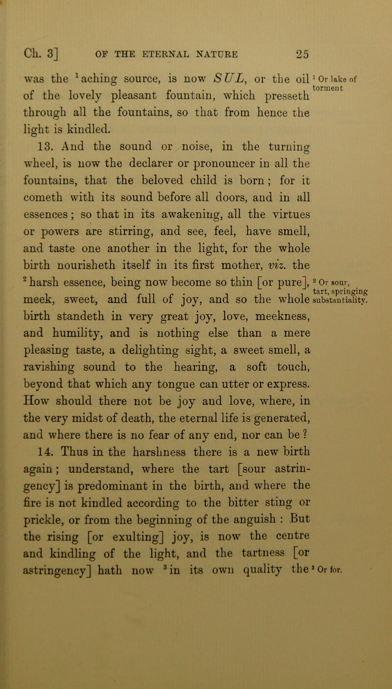 was the ^aching source, is now SUL, or the oil ^ Or lake of of the lovely pleasant fountain, which presseth through all the fountains, so that from hence the light is kindled. 13. And the sound or noise, in the turning wheel, is now the declarer or pronouncer in all the fountains, that the beloved child is born; for it cometh with its sound before all doors, and in all essences; so that in its awakening, all the virtues or powers are stirring, and see, feel, have smell, and taste one another in the light, for the whole birth nourisheth itself in its first mother, viz, the ^ harsh essence, being now become so thin [or pure], ^ Or sour, meek, sweet, and full of joy, and so the whole substantiality^ birth standeth in very great joy, love, meekness, and humility, and is nothing else than a mere pleasing taste, a delighting sight, a sweet smell, a ravishing sound to the hearing, a soft touch, beyond that which any tongue can utter or express. How should there not be joy and love, where, in the very midst of death, the eternal life is generated, and where there is no fear of any end, nor can be ? 14. Thus in the harshness there is a new birth again; understand, where the tart [sour astrin- gency] is predominant in the birth, and where the fire is not kindled according to the bitter sting or prickle, or from the beginning of the anguish : But the rising [or exulting] joy, is now the centre and kindling of the light, and the tartness [or astringency] hath now ^in its own quality the*Or for.