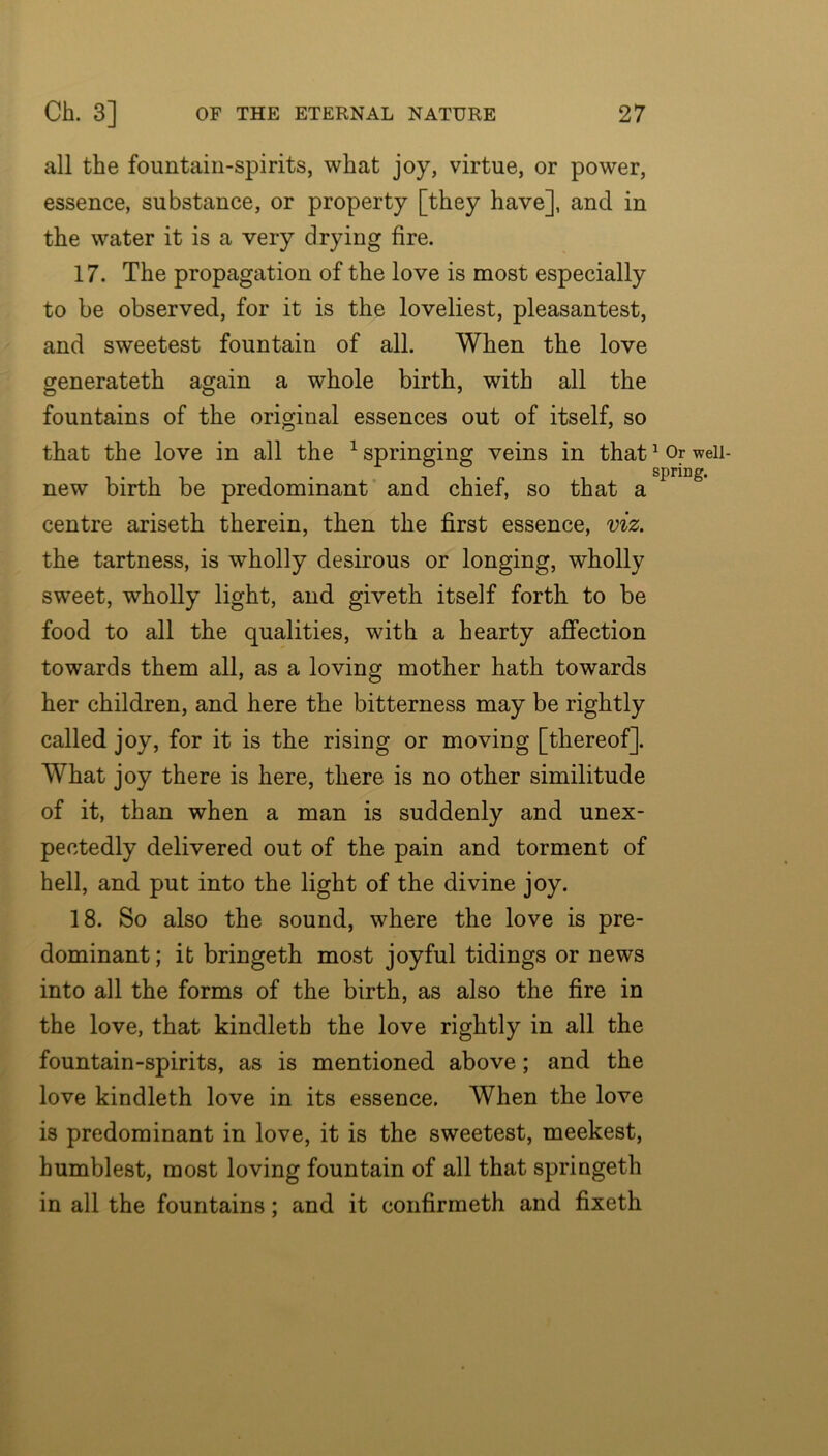 all the fountain-spirits, what joy, virtue, or power, essence, substance, or property [they have], and in the water it is a very drying fire. 17. The propagation of the love is most especially to be observed, for it is the loveliest, pleasantest, and sweetest fountain of all. When the love generateth again a whole birth, with all the fountains of the original essences out of itself, so that the love in all the ^springing veins in that new birth be predominant and chief, so that a centre ariseth therein, then the first essence, viz. the tartness, is wholly desirous or longing, wholly sweet, wholly light, and giveth itself forth to be food to all the qualities, with a hearty affection towards them all, as a loving mother hath towards her children, and here the bitterness may be rightly called joy, for it is the rising or moving [thereof]. What joy there is here, there is no other similitude of it, than when a man is suddenly and unex- pectedly delivered out of the pain and torment of hell, and put into the light of the divine joy. 18. So also the sound, where the love is pre- dominant ; it bringeth most joyful tidings or news into all the forms of the birth, as also the fire in the love, that kindleth the love rightly in all the fountain-spirits, as is mentioned above; and the love kindleth love in its essence. When the love is predominant in love, it is the sweetest, meekest, humblest, most loving fountain of all that springeth in all the fountains; and it confirmeth and fixeth ^ Or well- spring.