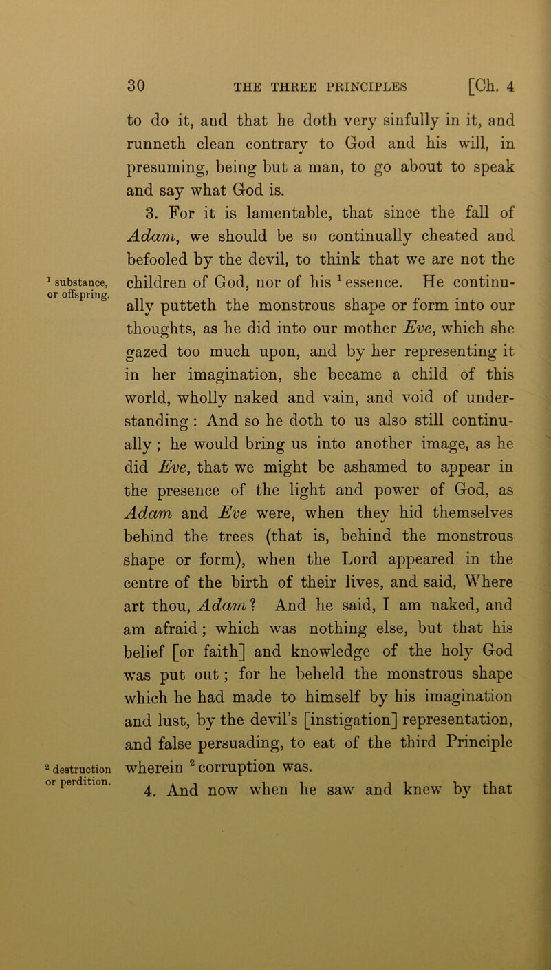 ^ substance, or offspring. 2 destruction or perdition. to do it, aud that he doth very sinfully in it, and runneth clean contrary to God and his will, in presuming, being but a man, to go about to speak and say what God is. 3. For it is lamentable, that since the fall of Adam^ we should be so continually cheated and befooled by the devil, to think that we are not the children of God, nor of his ^ essence. He continu- ally putteth the monstrous shape or form into our thoughts, as he did into our mother Eve, which she gazed too much upon, and by her representing it in her imagination, she became a child of this world, wholly naked and vain, and void of under- standing : And so he doth to us also still continu- ally ; he would bring us into another image, as he did Eve, that we might be ashamed to appear in the presence of the light and power of God, as Adam and Eve were, when they hid themselves behind the trees (that is, behind the monstrous shape or form), when the Lord appeared in the centre of the birth of their lives, and said. Where art thou, Adam'k And he said, I am naked, and am afraid; which was nothing else, but that his belief [or faith] and knowledge of the holy God was put out; for he beheld the monstrous shape which he had made to himself by his imagination and lust, by the devil’s [instigation] representation, and false persuading, to eat of the third Principle wherein ^ corruption was. 4. And now when he saw and knew by that