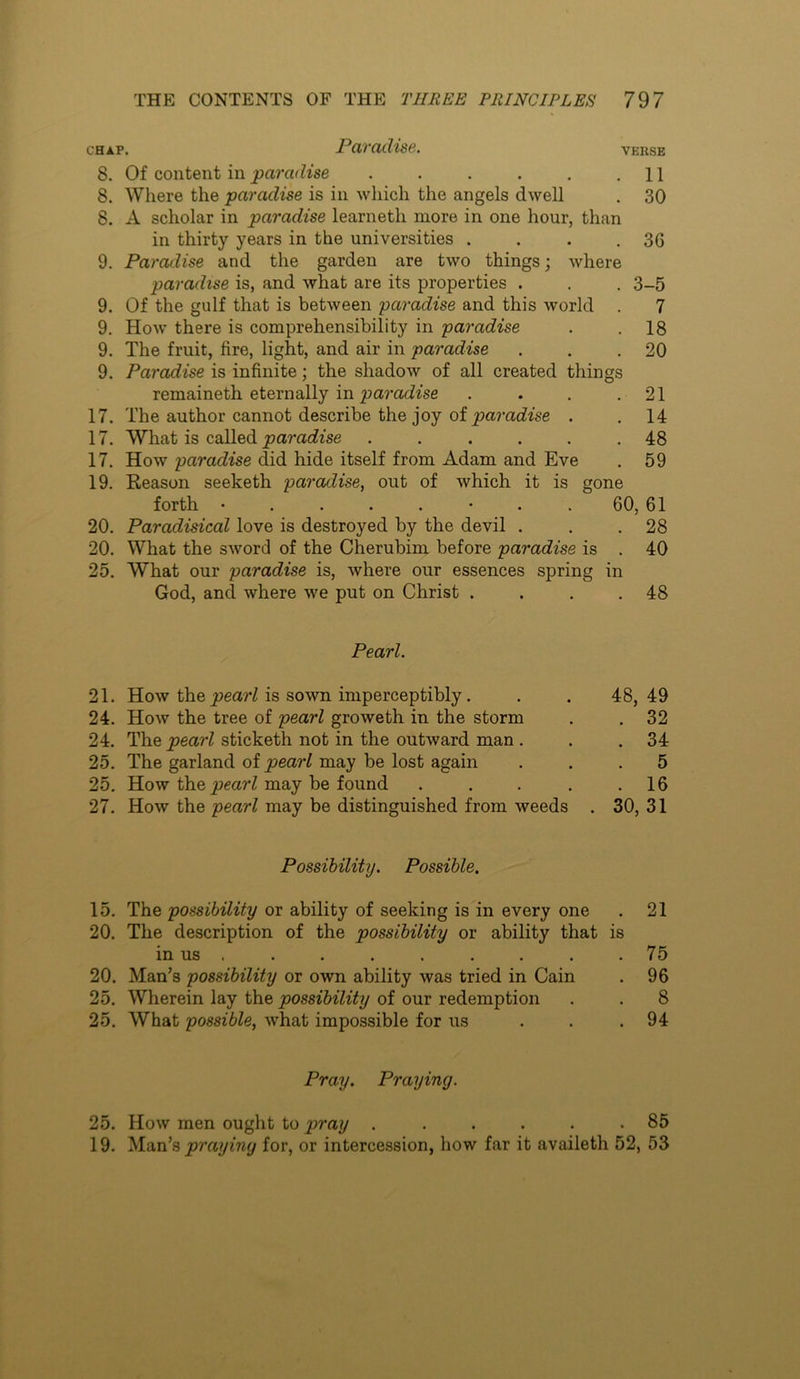 CHAP. Pavadise. verse 8. Of content in paradise . . . . . .11 8. Where the paradise is in Avhich the angels dwell . 30 8. A scholar in paradise learneth more in one hour, than in thirty years in the universities . . . .36 9. Paradise and the garden are two things; where paradise is, and what are its properties . . . 3-5 9. Of the gulf that is between paradise and this world . 7 9. How there is comprehensibility in paradise . .18 9. The fruit, fire, light, and air in paradise . . .20 9. Paradise is infinite; the shadow of all created things remaineth eternally in . . . .21 17. The author cannot describe the joy of paracfise . . 14 17. What is called jparaiizse ...... 48 17. How paradise did hide itself from Adam and Eve . 59 19. Eeason seeketh paradise, out of which it is gone forth • . . . . • . . 60, 61 20. Paradisical love is destroyed by the devil . . .28 20. What the sword of the Cherubim before paradise is . 40 25. What our paradise is, where our essences spring in God, and where we put on Christ . . . .48 Pearl. 21. How the j^earHs sown imperceptibly. . . 48,49 24. How the tree of pearl groweth in the storm . . 32 24. The pearl sticketh not in the outward man . . .34 25. The garland of pearl may be lost again ... 5 25, How the^mW may be found . . . . .16 27. How the pearl may be distinguished from weeds . 30, 31 Possibility. Possible. 15. The possibility or ability of seeking is in every one . 21 20. The description of the possibility or ability that is in us . . . . . . . . .75 20. Man’s possibility or own ability was tried in Cain . 96 25. Wherein lay the possibility of our redemption . . 8 25. What possible, what impossible for us ... 94 Pray. Praying. 25. How men ought to pray . ..... 85 19. Man’s praying for, or intercession, how far it availeth 52, 53