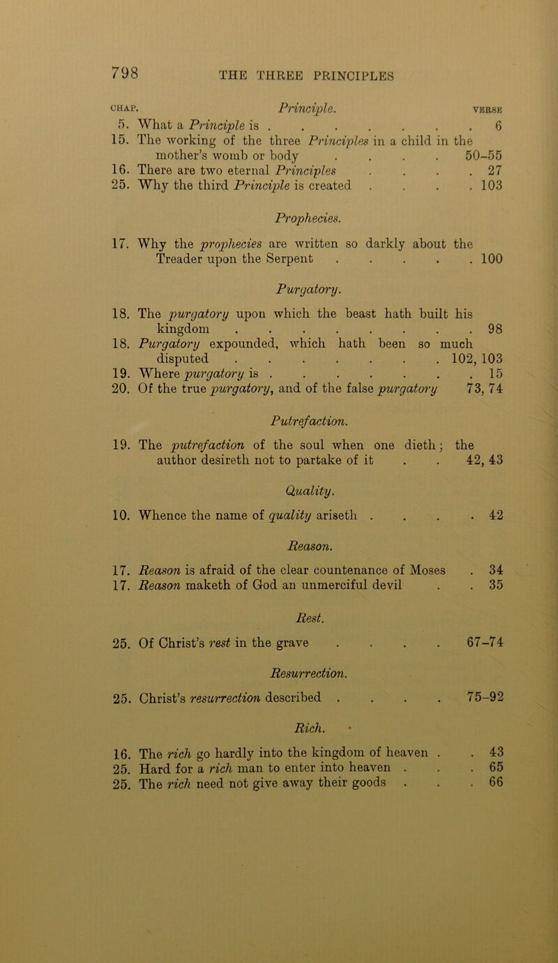 chap. Principle. vkese 5. What a Principle is . . . , . . .6 15. The working of the three Principles in a child in the mother’s womb or body .... 50-55 16. There are two eternal Principles . . . .27 25. Why the third Principle is created .... 103 Prophecies. 17. Why the prophecies are written so darkly about the Treader upon the Serpent . . . . .100 Purgatory. 18. The purgatory upon which the beast hath built his kingdom ........ 98 18. Purgatory expounded, which hath been so much disputed ....... 102, 103 19. purgatory . . . . . . .15 20. Of the tvViQ purgatory, and of the purgatory 73, 74 Putrefaction. 19. The putrefaction of the soul when one diethj the author desireth not to partake of it . . 42, 43 Quality. 10. Whence the name of quality ariseth . . . .42 Reason. 17. Reason is afraid of the clear countenance of Moses . 34 17. Reason maketh of God an unmerciful devil . . 35 Rest. 25. Of Christ’s rest in the grave . . . . 67-74 Resurrection. 25. Christ’s resurrection described .... 75-92 Rich. 16. The rich go hardly into the kingdom of heaven . . 43 25. Hard for a rich man to enter into heaven . . .65 25. The rich need not give away their goods . . .66