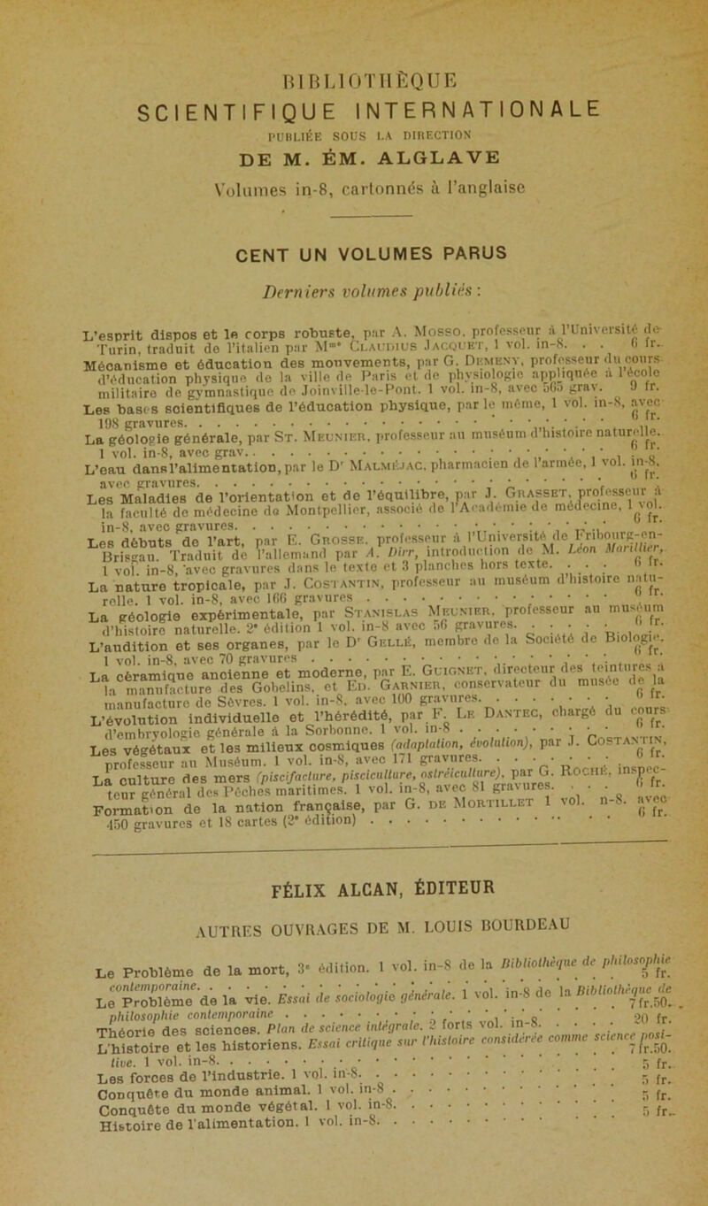 SCIENTIFIQUE INTERNATIONALE PUBLIÉE SOUS LA DIBECTIOS DE M. ÉM. ALGLAVE Volumes in-8, cartonnés à l’anglaise CENT UN VOLUMES PARUS Derniers volumes publiés: L’esprit dispos et le corps robuste, pur A. Mosso, professeur à l’Université de- Turin, traduit de l’italien par M- Claokius .1 acquêt, 1 vol. m-8. . . (> ir. Mécanisme et éducation des mouvements, par G. Demeny, professeur du cours d’éducation physique do la ville de Paris et de physiologie apphquée a 1 école militaire do gymnastique de Joinville lo-Pont. 1 vol. in-8, avec ofi.) ^ Les bases scientifiques de l’éducation physique, parle même, 1 vol. m-S, avee 198 gravures. ^ • La géologie générale, par St. Meunier, professeur au muséum d’histoire naturelle. 1 vol. in-8, avec a ' , „i a' L’eau dansl’allmentatlOD.par le D' Malméjac. pharmacien de 1 armée, 1 vol. m-8. avec gravures J « * ' * * V I Les Maladies de l’orientation et de l’équilibre, par J Grasset professeur A la faculté do médecine do Montpellier, associé do 1 Académie do mtdecme, 1 ^ol. Les débuts de l’art, par E. Grosse, professeur à l’Université de h ribourg-en- ^Bri^aii. Traduit de ï’allemand par A. l vol. in-8, avec gravures dans le texte et 3 planclies hors texte. . . . La nature tropicale, par .1. Costantin, professeur au muséum d histoire iiatu- rolle. t vol. in-8, avec 166 gravures ” ■ La géologie expérimentale, par Stanislas Meunier, professeur au muséum d’histoire naturelle. 2* édition 1 vol. in-8 avec f.6 gravures. . . . . • L’audition et ses organes, par le D' Gellé, membre do la Société do Biol^_g^ç^. 1 vol. in-8. avec 70 gravures . ’ La céramioue ancienne et moderne, par E. Guionet, directeur des teintures a ^îa maStureT Gobelins,. et„ Eiù‘garn.er, du musée de la manufacture de Sèvres. 1 vol. in-S, avec 100 gravures. . . . • • • • L’évolution individuelle et J’hérédlté, par^J^ Le Dantec, chargé du cours d’embrvologio générale «*1 la Sorbonne. 1 vol. V * Les végé^taux et les milieux cosmiques (adaplation, évolalion), par .T. Costamin, nrofesseur au Muséum. 1 vol. in*8, avec 171 gravures. * * * * _* ' / . La culture des mers (piscifaclare, pisciculture, ostréicullure). par G. Roche, msnec ^eur général clés Pèches^ 1 vol. iu-8, avec 81 gravures. _ . ^ É, Formation de la nation française, par G. de Moriillet 1 vol. 8. avec 450 gravures et 18 cartes (2* édition) FÉLIX ALCAN, ÉDITEUR AUTRES OUVn.'VGES DE M. LOUIS BOURDEAU Le Problème de la mort. 3- édition. 1 vol. in-8 de la Bibtioihè.ue de plnlosnphie Le'probîème de la vie. éss^i de scciolôpiô oénéralè. i vd. in-8 de la L-histôîrfet les historiens. Essai critique sur misloire consulcree comme scœnceP»^ tive. 1 vol. in-8 5 fj.. Les forces de l’industrie. 1 vol. S fr. Conquête du monde animal. 1 vol. ip'8 • ,• 5 Conquête du monde végétal. 1 vol. in-8 r, Histoire de l'alimentation. 1 vol. in-8