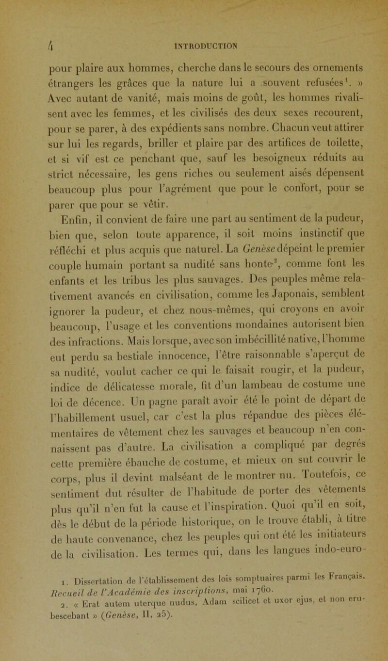 pour plaire aux hommes, cherclie dans le secours des ornements étrangers les grâces que la nature lui a souvent refusées'. » Avec autant de vanité, mais moins de goi'it, les hommes rivali- sent avec les femmes, et les civilisés des deux sexes recourent, pour se parer, à des expédients sans nomhre. Chacun veut attirer sur lui les regards, briller et plaire par des artifices de toilette, et si vif est ce penchant que, sauf les besoigneux réduits au strict nécessaire, les gens riches ou seulement aisés dépensent beaucoup plus pour l’agrément que pour le confort, pour se parer que pour se vêtir. Enfin, il convient de faire une part au sentiment de la pudeur, bien que, selon toute apparence, il soit moins instinctif que réfléchi et plus acquis ipie naturel. La Gt’/ièscdépeint le premier couple humain portant sa nudité sans honte-, comme (ont les enfants et les tribus les plus sauvages. Des peuples même rela- tivement avancés en civilisation, comme les Japonais, semblent ignorer la pudeur, et chez nous-mêmes, qui croyons en avoir beaucoup, l’usage et les conventions mondaines autorisent bien des infractions. Mais lorsque, avec son imbécillité native, l'homme eut perdu sa bestiale innocence, l’être raisonnable s’aperçut de sa nudité, voulut cacher ce qui le faisait rougir, et la i)udeur, indice de délicatesse morale, (il d’un lambeau de costume une loi de décence. En [lagne paraît avoir été le point de départ de rhabillement usuel, car c’est la plus répandue des pièces élé- mentaires de vêlement chez les sauvages et beaucoup n’en con- naissent pas d’autre. La civilisation a compliqué par degrés celle première ébauche de costume, et mieux on sut couviii le cori)s, plus il devint malséant de le montrer nu. Toutefois, ce sentiment dut résulter de l’habitude de porter des vêtements plus qu’il n’en fut la cause et l’inspiration. Quoi qu’il en soit, dès le début de la période historique, on le trouve établi, à titre de haute convenance, chez les pciqiles qui ont été les initiateurs de la civilisation. Les termes qui, dans les langues indo-euro- 1. Dissertation de l’établissement des lois somptuaires parmi les Français. Recueil de l’Académie des inscriplions, mai 17Ü0. 2. « Eral autem uterque nudus, -Vdam sciliccl et uxor ejus, et non eru- bescebanl » {Genèse, 11, 2Ô).