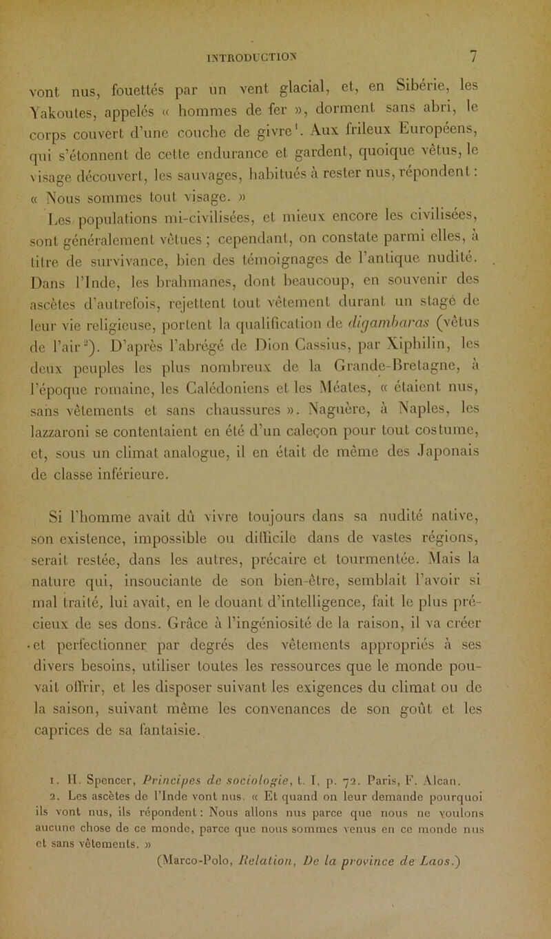 vont nus, fouettés par un vent glacial, et, en Sibérie, les Yakoules, appelés « hommes de fer », dorment sans abri, le corps couvert d’une couche de givre'. Aux frileux Européens, qui s’étonnent de cette endurance et gardent, quoique vêtus, le visage découvcrl, les sauvages, habitués à rester nus, répondent : « Nous sommes tout visage. » Les populations mi-civilisées, et mieux encore les civilisées, sont généralement vêtues ; cependant, on constate parmi elles, a titre de survivance, bien des témoignages de l’antique nudité. Dans rinde, les brahmanes, dont hcaucoup, en souvenir des ascètes d’autrefois, rejettent tout vêtement durant un stage de leur vie religieuse, portent la qualification de digamharas (vêtus de l’air). D’après l’abrégé de Dion Cassius, par Xiphilin, les deux peuples les plus nombreux de la Grande-Bretagne, à l’époque romaine, les Calédoniens et les Méates, « étaient nus, sans vêlements et sans chaussures ». Naguère, à Naples, les lazzaroni se contentaient en été d’un caleçon pour tout costume, et, sous un climat analogue, il en était de même des Japonais de classe inférieure. Si l’homme avait dû vivre toujours dans sa nudité native, son existence, impossible ou dillicile dans de vastes régions, serait restée, dans les autres, précaire et tourmentée. Mais la nature qui, insouciante de son bien-être, semblait l’avoir si mal traité, lui avait, en le douant d’intelligence, fait le plus pré- cieux de ses dons. Grâce à l’ingéniosité de la raison, il va créer • et perfectionner par degrés des vêtements appropriés à ses divers besoins, utiliser toutes les ressources que le monde pou- vait ollrir, et les disposer suivant les exigences du climat ou de la saison, suivant même les convenances de son gofit et les caprices de sa fantaisie. 1. II. Spcncor, Principes de sociologie, l. I, p. 72. Paris, F. Alcan. 2. Les ascètes do l’Indc vont nus. « Et quand on leur demande pourquoi ils vont nus, ils répondent: Nous allons nus parce que nous ne voulons aucune chose de ce monde, parce que nous sommes venus en ce monde nus et sans vêtements. » (Marco-Polo, Itelalion, De la province de Laos.')