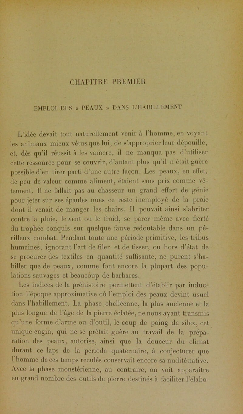 CHAPIïRiï PREMIER EMPLOI DES « PEAUX » DANS L’HABILLEMENT L’idée devait tout naliirellenienl venir à Phomme, en voyant les animaux mieux vêtus que lui, de s’approprier leur dépouille, et, dès qu’il réussit à les vaincre, il ne manqua pas d’utiliser cette ressource pour se couvrir, d’autant plus cpi il n était guère possible d’en tirer parti d’une autre façon. Les peaux, en effet, de peu de valeur comme aliment, étaient sans j)rix comme vê- tement. Il ne fallait pas au chasseur un grand effort de génie pour jeter sur ses épaules nues ce reste inemployé de la proie dont il venait de manger les chairs. Il pouvait ainsi s’abriter contre la pluie, le vent ou le froid, se parer même avec fierté du trophée conquis sur quelque fauve redoutable dans un pé- rilleux combat. Pendant toute une période primitive, les tribus humaines, ignorant Part de filer et de lisser, ou hors d’état de se procurer des textiles en quantité suffisante, ne purent s’ha- biller que de peaux, comme font encore la plupart des popu- lations sauvages et beaucoup de barbares. Les indices de la préhistoire permettent d’établir par induc- tion l'époque approximative où l’emploi des peaux devint usuel dans l’habillement. La phase chelléenne, la plus ancienne et la plus longue de Page de la pierre éclatée, ne nous ayant transmis qu’une forme d’arme ou d’outil, le coup de poing de silex, cet unique engin, qui ne se prêtait guère au travail de la prépa- ration des peaux, autorise, ainsi que la douceur du climat durant ce laps de la période quaternaire, à conjecturer que Phomme de ces temps reculés conservait encore sa nudité native. Avec la phase monstérienne, au contraire, on voit aj^paraîlrc en grand nombre des outils de pierre destinés à faciliter Pélabo-