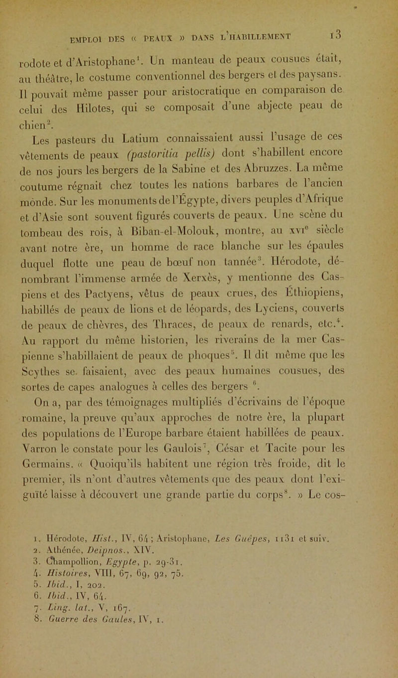 roclote et d’Aristophane'. Un manteau de peaux cousues était, au théâtre, le costume conventionnel des bergers el des paysans. Il pouvait même passer pour aristocratique en comparaison de celui des Hilotes, qui se composait d’une abjecte peau de chien. Les pasteurs du Latium connaissaient aussi l’usage de ces vêtements de peaux (pastorilia pellis) dont s’habillent encore de nos jours les bergers de la Sabine et des Abruzzes. La même coutume régnait chez toutes les nations barbares de l’ancien monde. Sur les monuments de l’Égypte, divers peuples d’Afrique et d’Asie sont souvent figurés couverts de peaux. Une scene du tombeau des rois, à Biban-el-Molouk, montre, au xvi“ siècle avant notre ère, un homme de race blanche sur les épaules duquel flotte une peau de bœuf non tannée. Hérodote, dé- nombrant l’immense armée de Xerxès, y mentionne des Cas- piens et des Pactyens, vêtus de peaux crues, des Éthiopiens, habillés de peaux de lions et de léopards, des Lyciens, couverts de peaux de chèvres, des Thraces, de peaux de renards, etc.L Au rapport du même historien, les riverains de la mer Cas- pienne s’habillaient de peaux de phoques. Il dit même que les Scythes se. faisaient, avec des peaux humaines cousues, des sortes de capes analogues à celles des bergers On a, par des témoignages multipliés d’écrh'ains de l’époque romaine, la preuve qu’aux approches de notre ère, la plupart des populations de l’Europe barbare étaient habillées de peaux. Varron le constate pour les Gaulois’, César et Tacite pour les Germains. « Quoiqu’ils habitent une région très froide, dit le premier, ils n’ont d’autres vêtements que des peaux dont l’exi- guïté laisse à découvert une grande partie du corps. » Le cos- 1. Ilcroclolo, flisl., IV, G/| ; Aristo|)liano, Les Guêpes, ii3i et suiv. 2. Athénée, Deipnos., XIV. 3. Cfliampollion, Egypte, p. 29-31. 4. Histoires, VIII, 67, Cg, 92, 76. 5. Ibid., I, 202. 6. Ibid., IV, 64. 7. Liug. lut., V, 1G7. 8. Guerre des Gaules, l\, i.