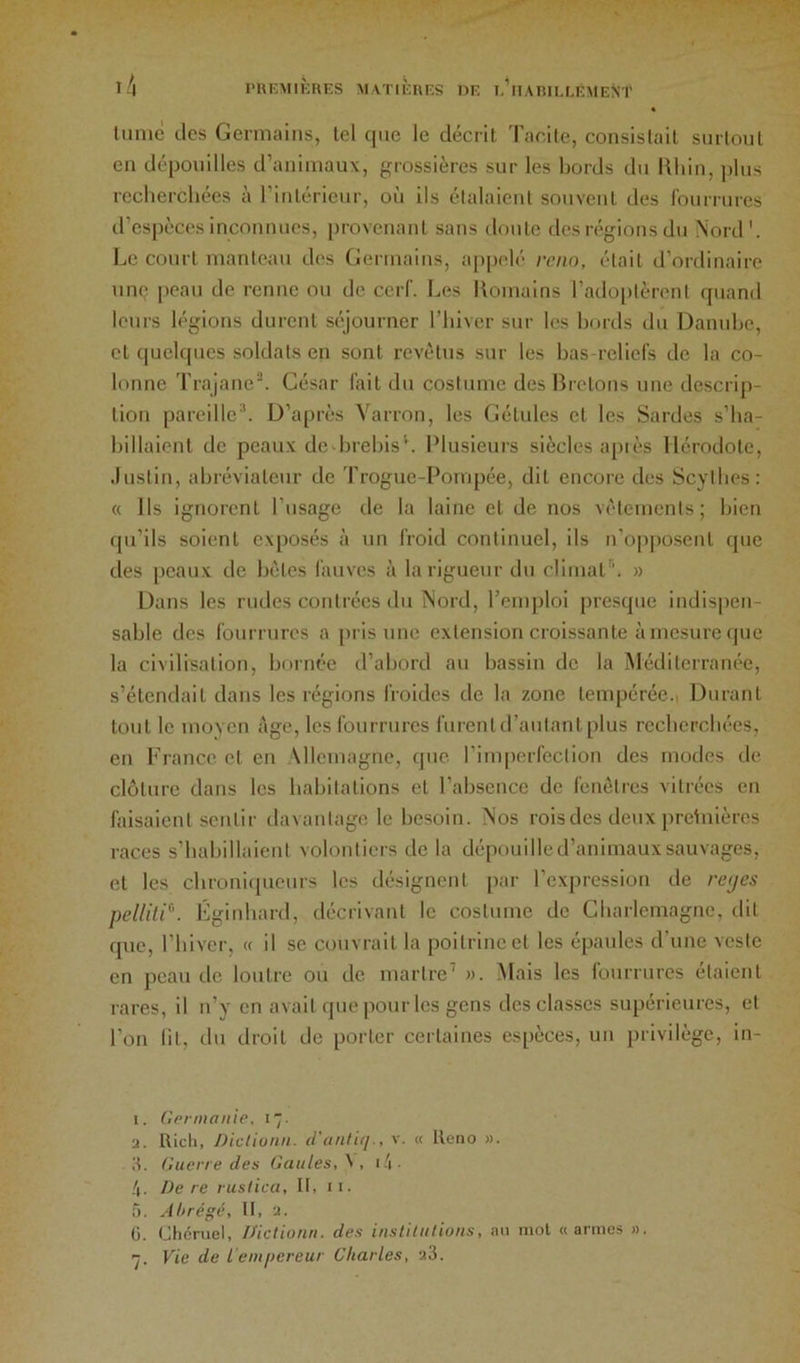 l’UEMlîCUES AIVriÈRES DE e'iIARIEEEMENT lunië (.les Germains, lel cjiie le décint l’aeite, consislait siirloul en (Jéponilles traniniaux, grossières sur les bords du Uhin, ])lns recherchées à l’inlérienr, on ils élalaienl sonvenl des ronrriires d’espèces inconnues, provenant sans doute desirgionsdn Nord'. Le court manteau des Germains, ap|)elé rcnn, était d’ordinaire um; peau de renne ou de cerf. Les Uomuins l’adoplèrent quand leurs h'gions durent séjourner l’hiver sur les bords du Danube, et quelques soldats en sont revêtus sur les has-rcliers de la co- lonne Tnajane. Gésar fait du costume des Bretons une descrip- tion pareille'*. D’après Varron, les (iétules et les Sardes s’ha- billaient de peaux de-hrehis'. Plusieurs siècles apiès Hérodote, .liistin, ahrévialenr de Troguc-Pompée, dit encore des Scythes: « Ils ignorent l’usage de la laine et de nos v('tements; bien fpi’ils soient ex[)0.sés à un froid continuel, ils n’opposent que des peaux de Ix'tes fauves à la rigueur du climat*’. » Dans les rudes contrées du Nord, l’einj)loi presque indispen- sable des fourrures a pris une extension croissante à mesure (jue la civilisation, bornée d’abord au bassin de la Méditerranée, s’étendait dans les régions froides de la zone tempérée.. Durant tout le moven âge, les fourrures furentd’autant plus recherchées, en France et en .Mlemagne, que l’inqærfection des modes de clôture dans les habitations et l’absence de fenêtres vitrées en faisaient sentir davantage le besoin. Nos rois des deux pretuières races s'habillaient volontiers de la dépouilled’animauxsauvages, et les cbronicpieurs les désignent par l’expression de rajes pellili^. Lgirdiard, décrivant le costume de Charlemagne, dit (pie, riiiver, « il se couvrait la poitrine et les épaules d’une veste en peau de loutre ou de martre’ ». .Mais les fourrures étaient rares, il n’y en avait que pour les gens des classes supérieures, et l’on lit, du droit de porter certaines espèces, un privilège, in- 1. (irrmaiiie, i~. •J. Uicti, Dicliunn. d'ttnliii., v. « lleno ». It. Guerre des Gaules, ^ , i .i ■ De re rusiica, II, ii. 5. Ahrégé, II, a. 0. Chcîruel, D'ictionti. des institutions, mi mol «armes ».