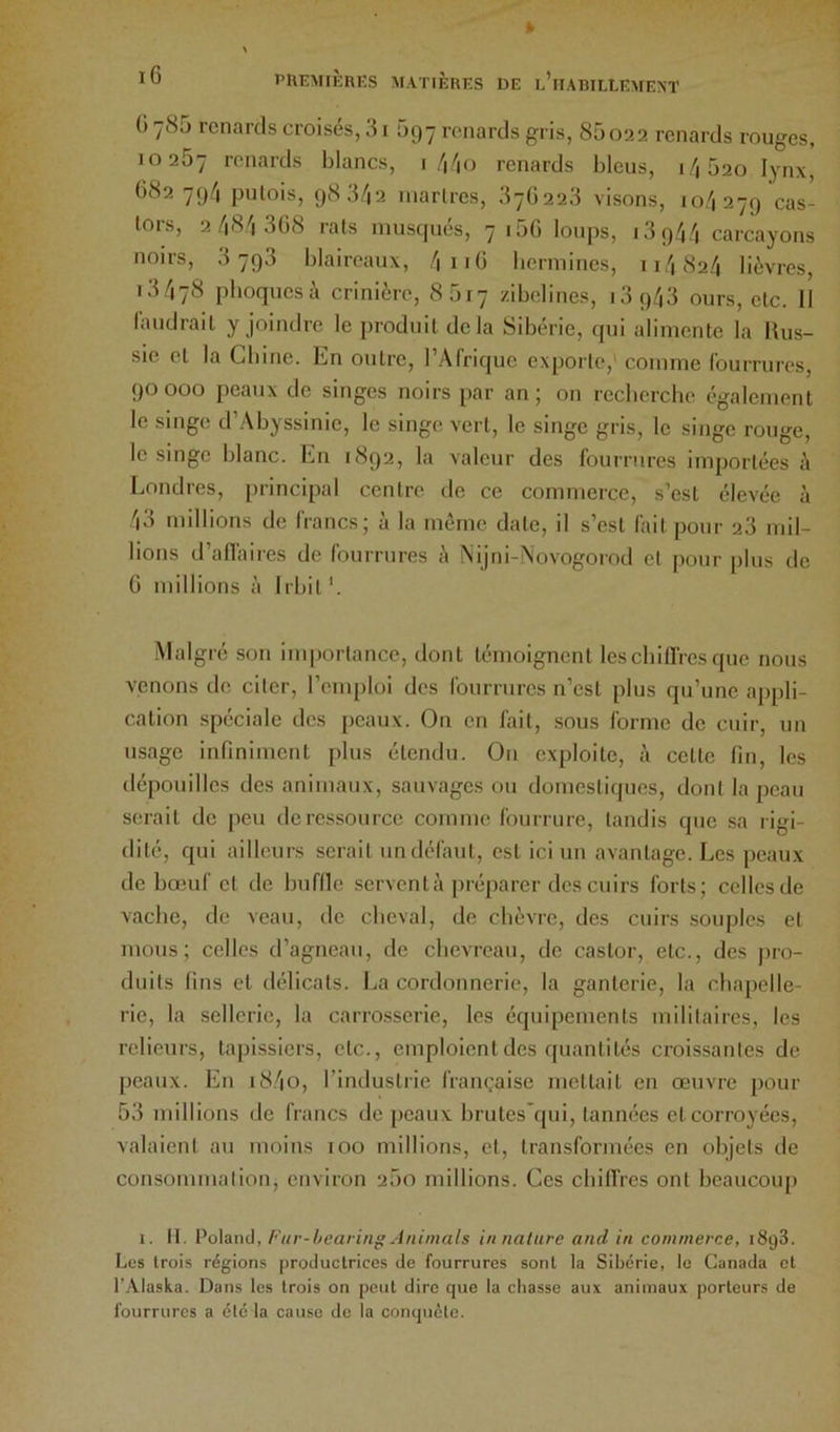 phemikres matières de l’iiabillemeat ü 785 renards croisés, 31 097 renards gris, 85o22 renards rouges, 10267 l’f'iiards blancs, 1/|/|0 renards bleus, 1/1620 lynx, 682 79/1 pulois, 983/12 inarlres, 37Ü223 visons, 10/1279 cas- tors, 2 /18^1 308 rais musqués, 7 16G loups, 1394/1 carcayons noirs, 3793 blaireaux, /|ir0 bermines, 11/182/1 lièvres, 13/178 phoques c\ crinière, 8617 zibelines, i3q43 ours, etc. 11 laudraiL y joindre le produit delà Sibérie, qui alimente la Rus- sie et la Chine. En outre, l’Afrique exporte,' comme fourrures, 90000 peaux de singes noirs par an; on recherche également le singe d’Abyssinie, le singe vert, le singe gris, le singe rouge, le singe blanc. En 1892, la valeur des fourrures importées è Londres, principal centre de ce commerce, s’est élevée à 43 millions de francs; à la même date, il s’est fait pour 23 mil- lions d’aflaires de fourrures è Nijni-iNovogorod et pour plus de G millions à Irbil '. Malgré son importance, dont témoignent les chiffres que nous venons de citer, l’emploi des fourrures n’est plus qu’une appli- cation spéciale des peaux. On en lait, sous forme de cuir, un usage infiniment plus étendu. On exploite, à cette fin, les dépouilles des animaux, sauvages ou domestiques, dont la peau serait de peu de ressource comme fourrure, tandis que sa rigi- dité, qui ailleurs serait un défaut, est ici un avantage. Les peaux de bœuf et de buffle servent à [iréparer des cuirs forts; celles de vache, de veau, de cheval, de chèvre, des cuirs souples et mous; celles d’agneau, de chevreau, de castor, etc., des jiro- duils fins et délicats. La cordonnerie, la ganterie, la chapelle- rie, la sellerie, la carrosserie, les équipements militaires, les relieurs, tapissiers, etc., emploient des quantités croissantes de peaux. En i8/|0, l’indusliie française mettait en œuvre pour 63 millions de francs de peaux brutes qui, tannées et corroyées, valaient au moins 100 millions, et, transformées en objets de consommation, environ 260 millions. Ces chiffres ont beaucoup I. 11. ï'o\a.nû, [''itr-hearing Animais in nature and in commerce, 1898. Les trois régions productrices de fourrures sont la Sibérie, le Canada et l’Alaska. Dans les trois on peut dire que la chasse aux animaux porteurs de fourrures a été la cause de la conquête.