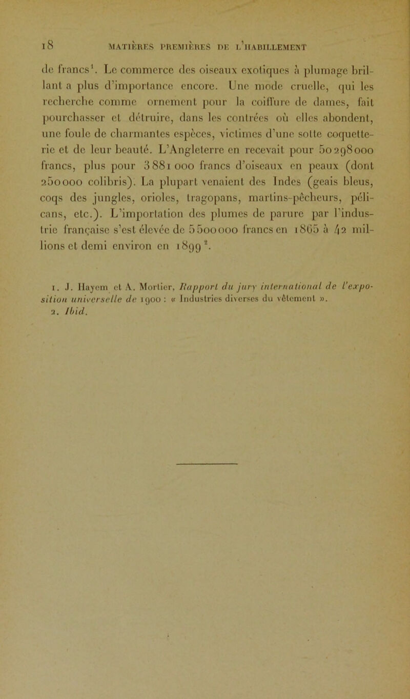 (le francs*. Le commerce des oiseaux exotiques à plumage bril- lant a plus d’importance encore. Une mode cruelle, (jui les reclierclie comme ornement pour la coilî'ure de dames, fait pourchasser et détruire, dans les contrées où elles abondent, une foule de cbarmantes espèces, victimes d’une sotte coquette- rie et de leur beauté. L’Angleterre en recevait pour 60298000 francs, plus pour 3 881 000 francs d’oiseaux en peaux (dont 260000 colibris). La plupart venaient des Indes (geais bleus, coqs des jungles, orioles, tragopans, martins-pêcheurs, péli- cans, etc.). L’importation des plumes de parure par l’indus- trie française s’est élevée de 6600000 francs en i8ü6 à l\i mil- lions et demi environ en 1899*. I. .). Ilajom cl A. Mortier, Tiapporl du jury iuleruatioiial de l’expo- sition universelle de 1900 : v Industries diverses du vêlement ». U. /l>id.