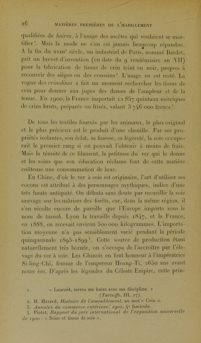 qualifiées de liaiirs, à l’iisape des ascètes qui voulaient se mor- tifier*. Mais la mode ne s’en est jamais beaucoup répandue. A la fin du wiii® siècle, un industriel de Paris, nommé Bardel, ])rit un brevet d’invention ^en date dn c) vendémiaire an YII) pour la labrication de tissus de crin teint en noir, [iropres à recouvrir des sièges ou des coussins-. L’usage en est resté. La vogue des crinolines a l'ait un moment rechercher les tissus de crin pour donner au.v jupes des dames de l’ampleur et do la tenue. I^n 1900, la b rance importait i 2 867 quintaux métriques de crins bruts, préparés ou frisés, valant 3 7/1G 000 francs®. De tous les textiles fournis par les animaux, le plus original et le plus précieux est le produit d’une chenille. Par ses pro- priétés isolantes, son éclat, sa finesse, sa légèreté, la soie occupe- rait le [ircmier rang si on pouvait l’obtenir à moins de frais. Mais la ténuité de ce filament, la petitesse du ver qui le donne et les soins que son éducation réclame font de cette matière coûteuse une con.sommation de lu.xe. En Chine, d’où le ver à soie est originaire. Part d’utiliser ses cocons est attribué à des personnages mythiques, indice d’une très haute antiquité. On débuta sans doute par recueillir la soie sauvage sur les mûriers des forets, car, dans la même région, il s’en récolte encore de pareille que l’Europe importe sous le nom de lussah. Lyon la travaille depuis 1847, Erance, en 1888, en recevait environ 5ooooo kilogrammes. L’importa- tion moyenne n’a pas sensiblement varié pendant la période f[uinquennale 1895-1899*. Cette source de production étant naturellement très bornée, on s’occupa de l’accroître par l’éle- vage du ver à soie. Les Chinois en font honneur à l’impératrice Si-ling-Clii, femme de l’empereur Hoang-Ti, 265o ans avant notre ère. D’après les légendes du Céleste Empire, cette prin- 1. « Laurent, serrez ma haire avec ma discipline. » (^Tartuffe, III, 37). 2. II. Ilavard, Histoire de iameublement, au mol « Crin ». 3. Annales du commerce exlérieurl 1903, 4” fascicule. 4. l'iotet, liapfiort du jury inlernatioiial de l'exposition universelle de 1900 : « Soies et tissus de soie ».