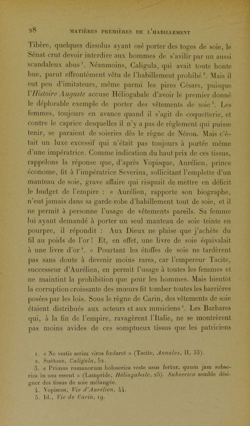 Tibère, quelques dissolus ayant osé porter des toges de soie, le Sénat crut devoir interdire aux hommes de s’avilir par un aussi scandaleux abus'. Néanmoins, Caligula, qui avait toute honte bue, parut elTrontément vêtu de riiabillement prohibé ^ Alais il eut peu d’imitateurs, même parmi les pires Césars, puisque 1 Histoire. Aiigusle accuse Iléliogabale d’avoir le premier donné le déplorable exemple de porter des vêlements de soie Les femmes, toujours en avance quand il s’agit de coquetterie, et contre le caprice desquelles il n’y a pas de règlement qui puisse tenir, se paraient de soieries dès le règne de Néron. Mais c’é- tait un luxe excessil qui n’était pas toujours à portée même d’une impératrice. Comme indication du haut prix de ces tissus, rappelons la réponse que, d’après Vopisque, Aurélien, prince économe, lit à l’impératrice Severina, sollicitant l’emplette d’un manteau de soie, grave affaire qui risquait de mettre en déficit le budget de l’empire : « Aurélien, rapporte son biographe, n’eut jamais dans sa garde-robe d’habillement tout de soie, et il ne permit à jiersonne l’usage de vêtements pareils. Sa femme lui ayant demandé à porter un seul manteau de soie teinte en pourpre, il répondit : Aux Dieux ne plaise que j’achète du fil au poids de l’or ! Et, on effet, une livre de soie équivalait à une livre d’or^. » Pourtant les étoffes de soie ne tardèrent pas sans doute à devenir moins rares, car l’empereur Tacite, successeur d’Aurélien, en permit l’usage à toutes les femmes et ne maintint la prohibition que pour les hommes. .Mais bientôt la corruption croissante des mœurs fit tomber toutes les barrières posées par les lois. Sous le règne de Carin, des vêtements de soie étaient distribués aux acteurs et aux musiciens Les Barbares qui, à la fin de l’empire, ravagèrent l’Italie, ne se montrèrent pas moins avides de ces somptueux tissus que les patriciens I. « Ne vestis serica viros fœdarel » (Tacite, Annales, II, 33). 3. Suétone, Caligula, 5a. 3. « l’rimus romanorum holoscrica veste usu.s fertur, quum jam subsc- rica in usu ossent » (fjampriclc, Iléliogabale, a5). Subserica semble desi- gner des tissus de soie mélangée. 4. Vopiscus, Vie d’Aurélien, 44- 5. Id., Vie de Carin, 19.