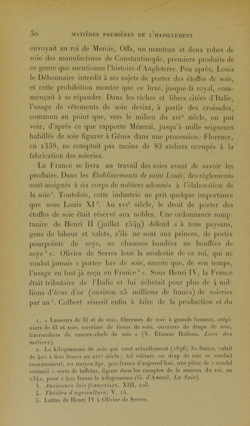 envoyait au roi de. Mercie, OlTa, un manteau et deux robes de soie des manulactures de Constantinople, premiers produits de ce genre que mentionne Thistoire d’Angleterre. l'eu après, Louis le Débonnaire interdit à ses sujets de porter des élon'es de soie, et cette prohibition montre que ce luxe, jusque-là royal, com- mençait à se répandre. Dans les riches et libres citées d’Italie, l’usage de vêtements de soie devint, à partir des croisades, commun au point que, vers le milieu du xiv® siècle, on put voir, d’après ce que rapporte Mézerai, juscpi’à mille seigneurs habillés de soie figurer à Gênes dans une procession. Florence, en i338, ne comptait pas moins de 83 ateliers occupés à la fabrication des soieries. La France se livra au travail des soies avant de savoir les produire. Dans les Elablissemenls de saint Louis, des règlements sont assignés à six corps de métiers adonnés à l’élaboration de la soie*. Toutefois, cette industrie ne prit quelque imjiortance que sous Louis XI . Au xvF siècle, le droit de porter des étoH'es de soie était réservé aux nobles. Une ordonnance somp- tuaire de Henri 11 (juillet ib/ig) défend « à tous paysans, gens de labeur et valets, s’ils ne sont aux princes, de porter pourpoints de soye, ne chausses bandées ne boudées de soye**». Olivier de Serres loue la modestie de ce roi, qui ne voulut jamais « porter bas de soie, encore que, de son temps, l’usage en fiist jà reçu en France'». Sous Henri 1\, la France était tributaire de l’Italie et lui achetait pour plus de mil- lions d’écus d’or (environ 2Ô millions de francs) de soieries pai'an**. Colbert réussit enfin à faire de la production et du I. « Lassonrs de fil et de soie, lileresses de soie à grands fuseaux, crépi- niers de fil cl soie, ouvriers de tissus de soie, ouvriers de draps de soie, lixerandiers de couvre-chefs de soie » (V. Etienne Boileau, Li\'re des métiers'). a. Le kilogramme de soie rpji vaut actuellement (1896) 80 francs, xalait de 4oo à (ioo francs au xiv- siècle ; tel velours ou drap de soie se vendait couramment, au moyen âge, 900 francs d’aujourd’hui, une pièce de « cendal vermeil » sorte de lalfetas, figure dans les comptes de la maison du roi, en i3.'ia, pour I /|00 francs le kilogramme (G. d’Avenel, f.a Soie). 3. Ancienne.s lois /'raiiraises, Xlll, io3. 4. Tliédlre d'agriculture, V, i5. 5. Lettre de Henri IV à Olivier de Serres.