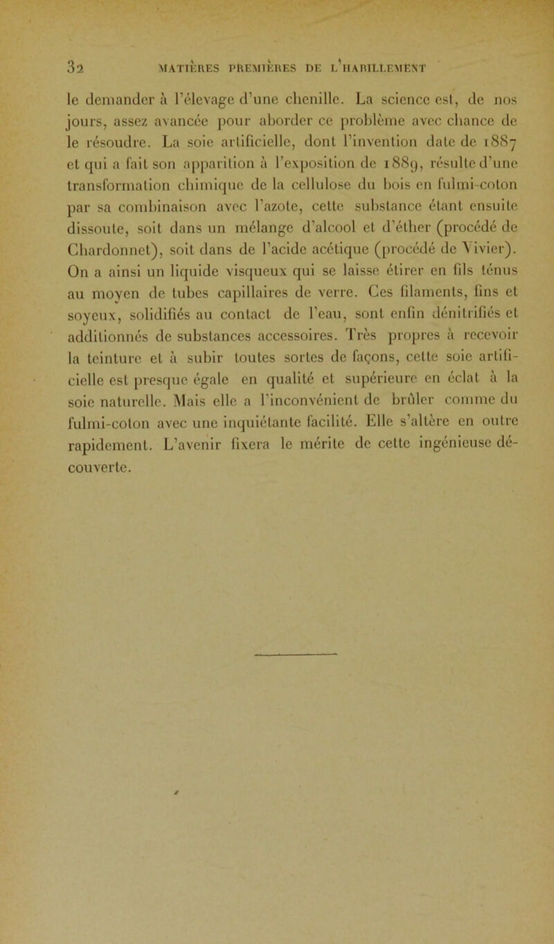 le demander à l’élevage d’une chenille. La science est, de nos jours, assez avancée pour aborder ce problème avec chance de le résoudre. La soie artificielle, dont l’invention date de 1887 et tpii a fait son apparition à l’exposition de 1889, résulte d’une transformation chimique de la cellulose du bois en fuhni-coton par sa combinaison avec l’azote, cette substance étant ensuite dissoute, soit dans un mélange d’alcool et d’éther (procédé de Chardonnet), soit dans de l’acide acétique (procédé de \ ivier). On a ainsi un liquide visqueux qui se laisse étirer en fils ténus au moyen de tubes capillaires de verre. Ces filaments, fins et soyeux, solidifiés au contact de l’eau, sont enfin dénilrifiés et additionnés de substances accessoires. Très propres à recevoir la teinture et à subir toutes sortes de façons, cette soie artifi- cielle est presque égale en qualité et supérieure en éclat à la soie naturelle. Mais elle a l’inconvénient de brûler comme du fubni-coton avec une inquiétante facilité. Elle s’altère en outre l’apidcment. L’avenir fixera le mérite de cette ingénieuse dé- couverte.