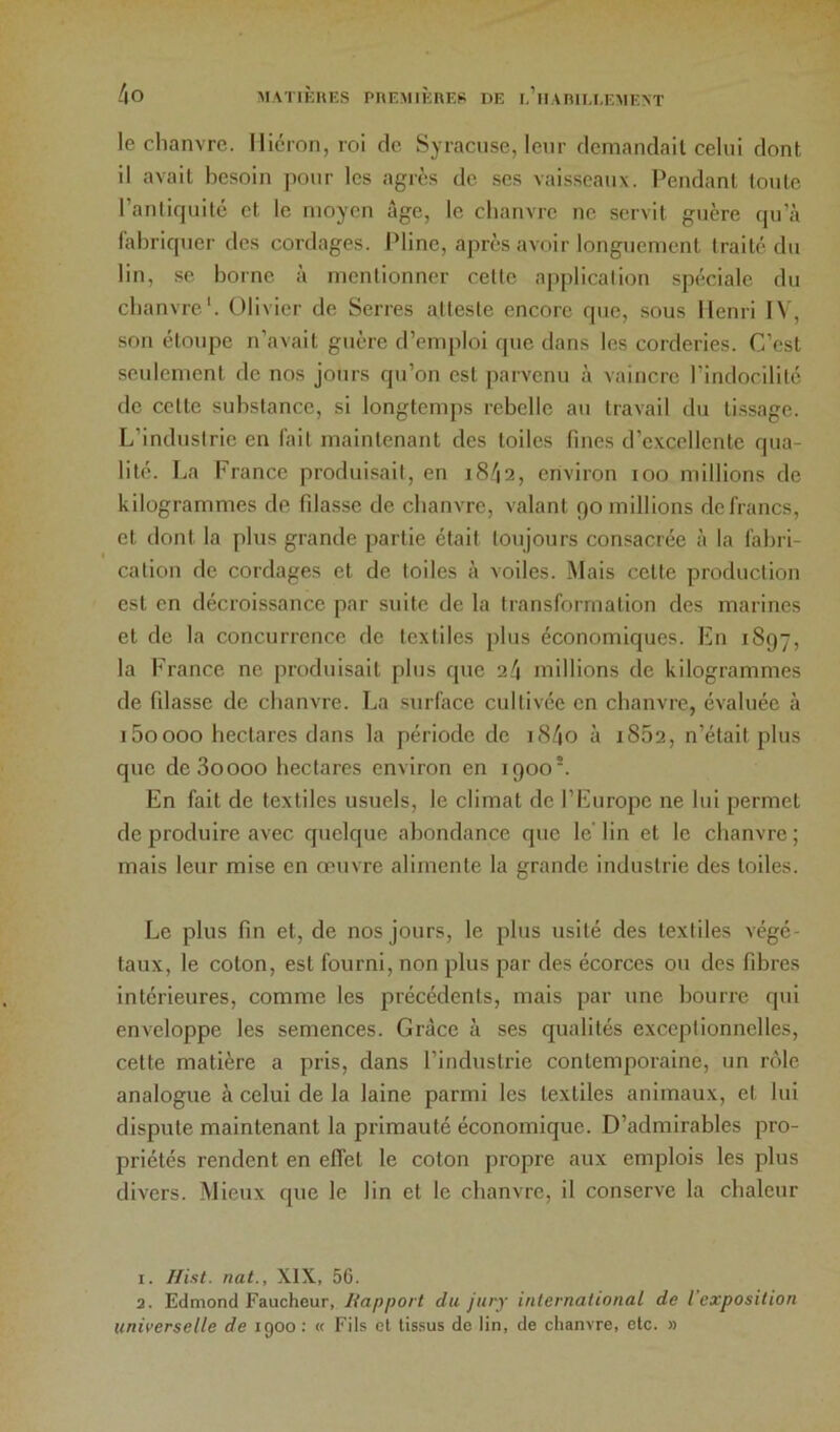 le chanvre. Ilicron, roi de Syracuse, leur dcmandail celui dont il avait besoin pour les agrès de ses vaisseaux. Pendant toute ranliquilé et le moyen âge, le chanvre ne servit guère qu’à fabriquer des cordages. Pline, après avoir longuement traité du lin, se borne à mentionner cette application spéciale du chanvre'. Olivier de Serres atteste encore que, sous Henri IV, son étoupe n’avait guère d’emploi que dans les corderies. C’est seidement de nos jours qu’on est parvenu à vaincre l’indocilité de celte substance, si longtemps rebelle au travail du lissage. L’industrie en fait maintenant des toiles fines d’excellente qua- lité. La France produisait, en 1842, environ loo millions de kilogrammes de filasse de chanvre, valant 90 millions de francs, et ilont la plus grande partie était toujours consacrée à la fabri- cation de cordages et de toiles à voiles. Mais celle production est en décroissance par suite de la transformation des marines et de la concurrence de textiles plus économiques. En 1897, la France ne produisait plus que 24 millions de kilogrammes de filasse de chanvre. La surface cultivée en chanvre, évaluée à iSoooo hectares dans la période de i84o à i852, n’était plus que deSoooo hectares environ en 1900'. En fait de textiles usuels, le climat de l’Europe ne lui permet de produire avec quelque abondance que le’ lin et le chanvre ; mais leur mise en œuvre alimente la grande industrie des toiles. Le plus fin et, de nos jours, le plus usité des textiles végé- taux, le colon, est fourni, non plus par des écorces ou des fibres intérieures, comme les précédents, mais par une bourre qui enveloppe les semences. Grâce à ses qualités exceptionnelles, cette matière a pris, dans l’industrie contemporaine, un rôle analogue à celui de la laine parmi les textiles animaux, et lui dispute maintenant la primauté économique. D’admirables pro- priétés rendent en efiel le coton propre aux emplois les plus divers. Mieux que le lin et le chanvre, il conserve la chaleur 1. Hist. nat., XIX, 56. 2. Edmond Faucheur, liapport du jury international de l'exposition universelle de igoo : « Fils et tissus de lin, de chanvre, etc. »