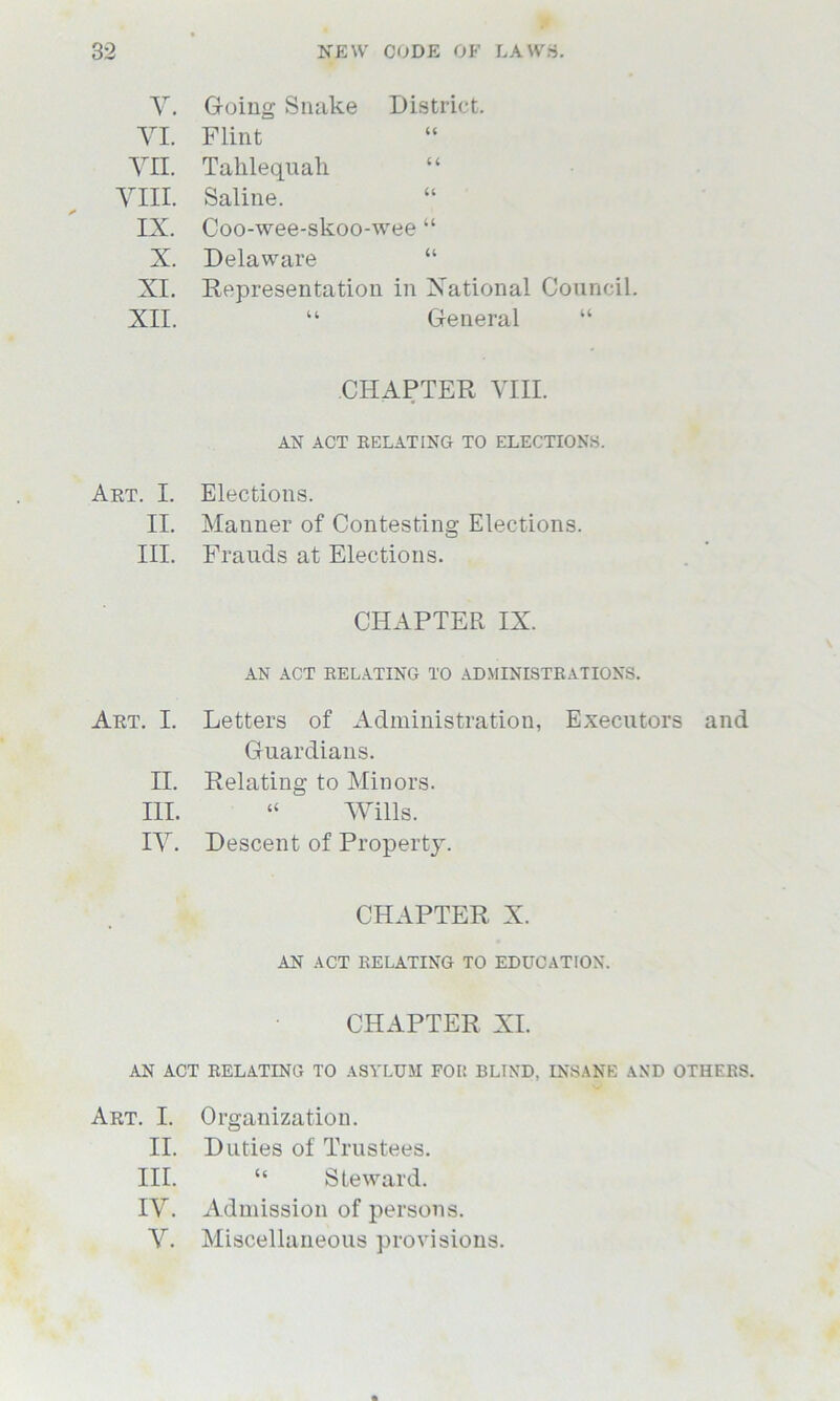 V. Going Snake District. VI. Flint Vn. Tahlequah VIII. Saline. IX. Coo-wee-skoo-wee “ X. Delaware “ XI. Representation in National Council. XII. “ General CHAPTER VIII. AN ACT RELATING TO ELECTIONS. Art. I. Elections. II. Manner of Contesting Elections. III. Frauds at Elections. CHAPTER IX. AN ACT RELATING TO ADMINISTRATIONS. Art. I. Letters of Administration, Executors and Guardians. II. Relating to Minors. III. “ Wills. IV. Descent of Property. CHAPTER X. AN ACT RELATING TO EDUCATION. CHAPTER XI. AN ACT RELATING TO ASYLUM FOI! BLTND, INSANE AND OTHERS. Art. I. Organization. II. Duties of Trustees. III. “ Steward. IV. Admission of persons. V. Miscellaneous provisions.