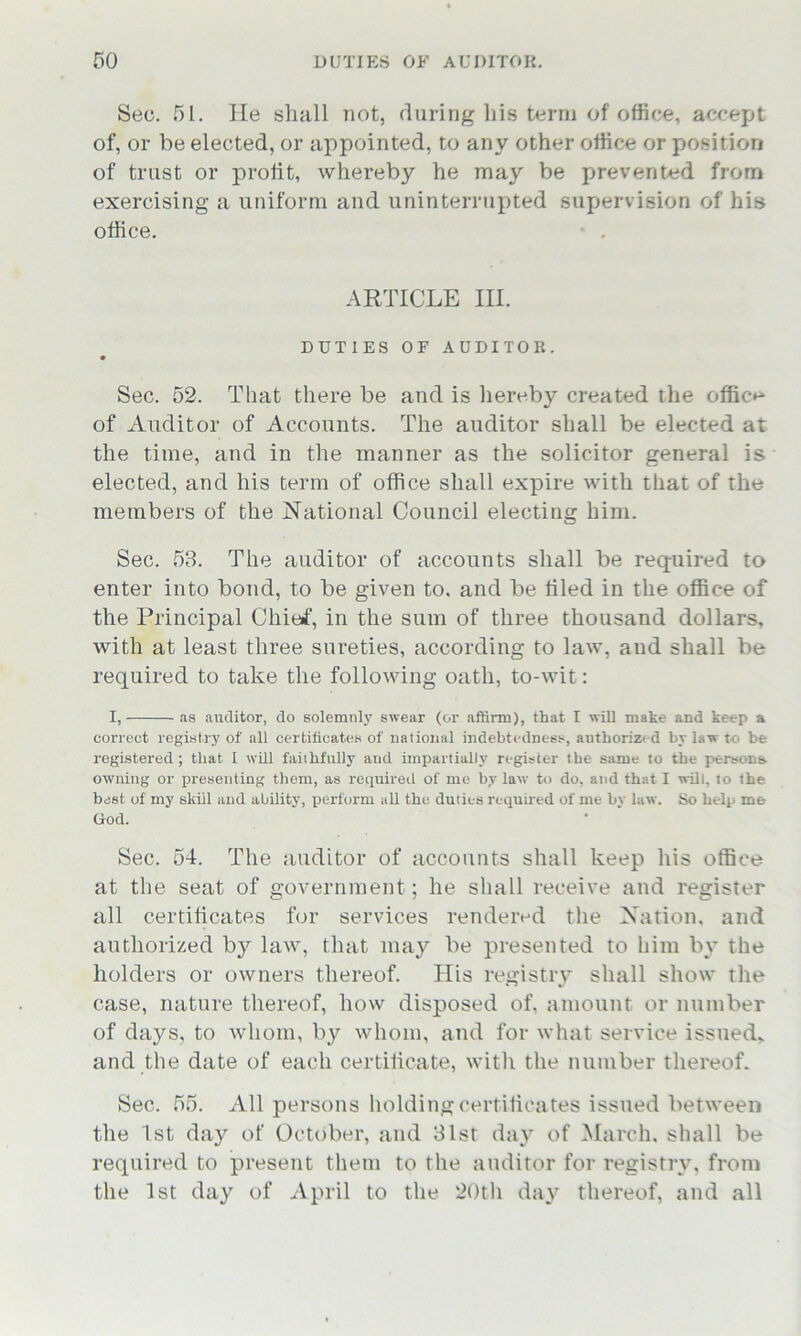 Sec. 51. lie shall not, during his term of office, accept of, or be elected, or appointed, to any other office or position of trust or profit, whereby he may be prevented from exercising a uniform and uninterrupted supervision of his office. ARTICLE III. DUTIES OF AUDITOR. Sec. 52. That there be and is hereby created the office of Auditor of Accounts. The auditor shall be elected at the time, and in the manner as the solicitor general is elected, and his term of office shall expire with that of the members of the National Council electing him. Sec. 58. The auditor of accounts shall be required to enter into bond, to be given to. and be tiled in the office of the Principal Chief, in the sum of three thousand dollars, with at least three sureties, according to law, and shall be required to take the following oath, to-wit: I, as auditor, do solemnly swear (or affirm), that I will make and keep a correct registry of all certificates of national indebtedness, authorized by law to he registered; that I will faithfully and impartially register the same to the persona owning or presenting them, as required of me by law to do, and that I will, to the best of my skill and ability, perform all the duties required of me by law. So help me God. Sec. 54. The auditor of accounts shall keep his office at the seat of government; he shall receive and register all certificates for services rendered the Nation, and authorized by law, that may be presented to him by the holders or owners thereof. His registry shall show the case, nature thereof, how disposed of, amount or number of days, to whom, by whom, and for what service issued, and the date of each certificate, with the number thereof. Sec. 55. All persons holding certificates issued between the 1st day of October, and 81st day of March, shall be required to present them to the auditor for registry, from the 1st day of April to the 20th day thereof, and all