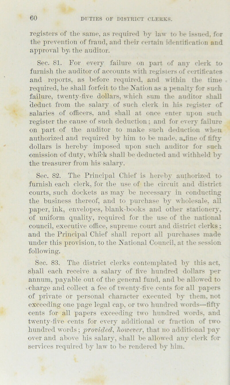 registers of the same, as required by law to be issued, for the prevention of fraud, and their certain identification and approval by. the auditor. Sec. 81. For every failure on part of any clerk to furnish the auditor of accounts with registers of certificates and reports, as before required, and within the time required, he shall forfeit to the Nation as a penalty for such failure, twenty-five dollars, which sum the auditor shall deduct from the salary of such clerk in his register of salaries of officers, and shall at once enter upon such register the cause of such deduction : and for every failure on part of the auditor to make such deduction when authorized and required by him to be made. a.fine of fifty dollars is hereby imposed upon such auditor for such omission of duty, which shall be deducted and withheld by the treasurer from his salary. Sec. 82. The Principal Chief is hereby authorized to furnish each clerk, for the use of the circuit and district courts, such dockets as may be necessary in conducting the business thereof, and to purchase by wholesale, all paper, ink, envelopes, blank-books and other stationery, of uniform quality, required for the use of the national council, executive office, supreme court and district clerks : and the Principal Chief shall report all purchases made under this provision, to the National Council, at the session following. Sec. 83. The district clerks contemplated by this act. shall each receive a salary of five hundred dollars per annum, payable out of the general fund, and be allowed to charge and collect a fee of twenty-five cents for all papers of private or personal character executed by them, not exceeding one page legal cap, or two hundred words—fifty cents for all papers exceeding two hundred words, and twenty-five cents for every additional or fraction of two hundred words; provided, however. that no additional pay over and above his salary, shall be allowed any clerk for services required by law to lie rendered by him.