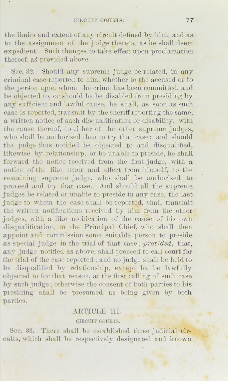 the limits and extent of anjr circuit defined by him, and as to the assignment of the judge thereto, as he shall deem expedient. Such changes to take effect upon proclamation thereof, as provided above. Sec. 32. Should any supreme judge be related, in any criminal case reported to him, whether to the accused or to the person upon whom the crime has been committed, and be objected to, or should he be disabled from presiding by any sufficient and lawful cause, he shall, as soon as such case is reported, transmit by the sheriff reporting the same, a written notice of such disqualification or disability, with the cause thereof, to either of the other supreme judges, who shall be authorized then to try that case; and should the judge thus notified be objected to and disqualified, likewise by relationship, or be unable to preside, he shall forward the notice received from the first judge, with a notice of the like tenor and effect from himself, to the remaining supreme judge, who shall be authorized to proceed and try that case. And should all the supreme judges be related or unable to preside in any case, the last judge to whom the case shall be reported, shall transmit the written notifications received by him from the other judges, with a like notification of the cause of his own disqualification, to the Principal Chief, who shall then appoint and commission some suitable person to preside as special judge in the trial of that case; provided, that, any judge notified as above, shall proceed to call court for the trial of the case reported ; and no judge shall be held to be disqualified by relationship, except he be lawfully objected to for that reason, at the first calling of such case by such judge ; otherwise the consent of both parties to his presiding shall be presumed as being given by both parties. ARTICLE III. CIRCUIT COURTS. Sec. 33. There shall be established three judicial cir- cuits, which shall be respectively designated and known