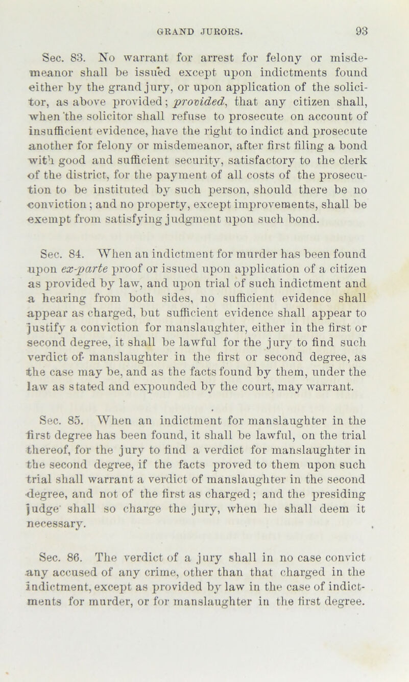 Sec. 83. No warrant for arrest for felony or misde- meanor shall be issued except upon indictments found either by the grand jury, or upon application of the solici- tor, as above provided; provided, that any citizen shall, when'the solicitor shall refuse to prosecute on account of insufficient evidence, have the right to indict and prosecute another for felony or misdemeanor, after first filing a bond with good and sufficient security, satisfactory to the clerk of the district, for the payment of all costs of the prosecu- tion to be instituted by such person, should there be no conviction; and no property, except improvements, shall be exempt from satisfying judgment upon such bond. Sec. 84. ’When an indictment for murder has been found upon ex-parte proof or issued upon application of a citizen as provided by law, and upon trial of such indictment and a hearing from both sides, no sufficient evidence shall appear as charged, but sufficient evidence shall appear to justify a conviction for manslaughter, either in the first or second degree, it shall be lawful for the jury to find such verdict of- manslaughter in the first or second degree, as the case may be, and as the facts found by them, under the law as stated and expounded by the court, may warrant. Sec. 85. Wrhen an indictment for manslaughter in the first degree has been found, it shall be lawful, on the trial thereof, for the jury to find a verdict for manslaughter in the second degree, if the facts proved to them upon such trial shall warrant a verdict of manslaughter in the second •degree, and not of the first as charged; and the presiding judge' shall so charge the jury, when he shall deem it necessary. Sec. 86. The verdict of a jury shall in no case convict any accused of any crime, other than that charged in the indictment, except as provided by law in the case of indict- ments for murder, or for manslaughter in the first degree.