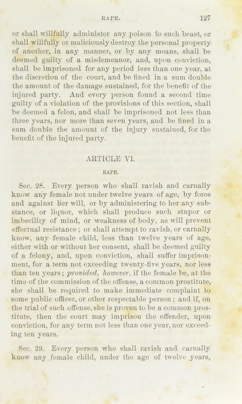 $ or shall willfully administer any poison fo such beast, or shall willfully or maliciously destroy the personal property of another, in any manner, or by any means, shall be deemed guilty of a misdemeanor, and, upon conviction, shall be imprisoned for any period less than one year, at the discretion of the court, and be lined in a sum double the amount of the damage sustained, for the benefit of the injured party. And every person found a second time guilty of a violation of the provisions of this section, shall be deemed a felon, and shall be imprisoned not less than three years, nor more than seven years, and be lined in a sum double the amount of the injury sustained, for the benefit of the injured party. ARTICLE YI. RAPE. Sec. 28. Every person who shall ravish and carnally know any female not under twelve years of age, by force and against lier will, or by administering to her any sub- stance, or liquor, which shall produce such stupor or imbecility of mind, or weakness of body, as will prevent effectual resistance ; or shall attempt to ravish, or carnally know, any female child, less than twelve years of age, either with or without her consent, shall be deemed guilty of a felony, and, upon conviction, shall suffer imprison- ment, for a term not exceeding twenty-five years, nor less than ten years ; provided, however, if the female be, at the time of the commission of the offense, a common prostitute, she shall be required to make immediate complaint to some public officer, or other respectable person ; and if, on the trial of such offense, she is proven to be a common pros- titute, then the court may imprison the offender, upon conviction, for any term not less than one year, nor exceed- ing ten years. Sec. 29. Every person who shall ravish and carnally know any female child, under the age of twelve years,