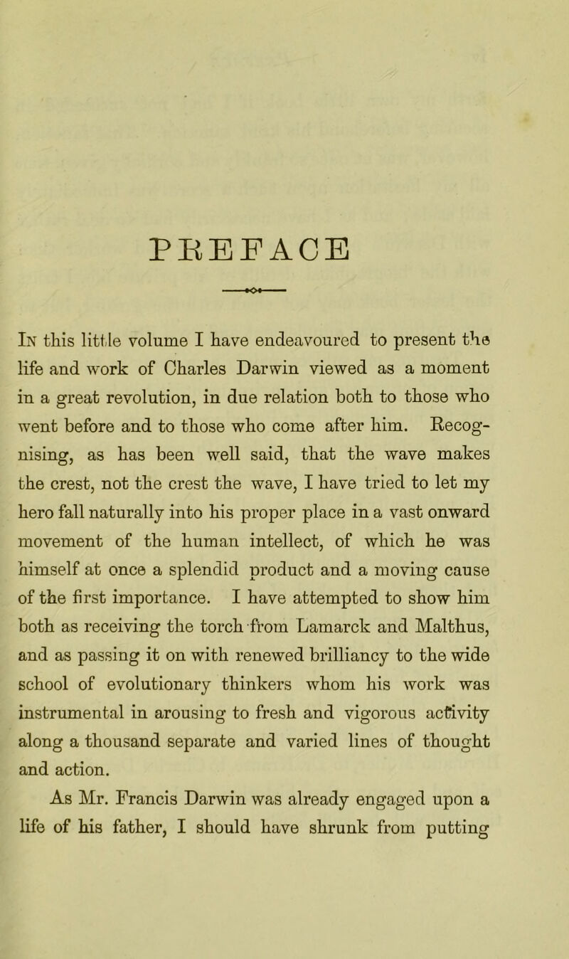 PEEEACE In this little volume I have endeavoured to present the life and work of Charles Darwin viewed as a moment in a great revolution, in due relation both to those who went before and to those who come after him. Kecog- nising, as has been well said, that the wave makes the crest, not the crest the wave, I have tried to let my hero fall naturally into his proper place in a vast onward movement of the human intellect, of which he was himself at once a splendid product and a moving cause of the first importance. I have attempted to show him both as receiving the torch from Lamarck and Malthus, and as passing it on with renewed brilliancy to the wide school of evolutionary thinkers whom his work was instrumental in arousing to fresh and vigorous activity along a thousand separate and varied lines of thought and action. As Mr. Francis Darwin was already engaged upon a