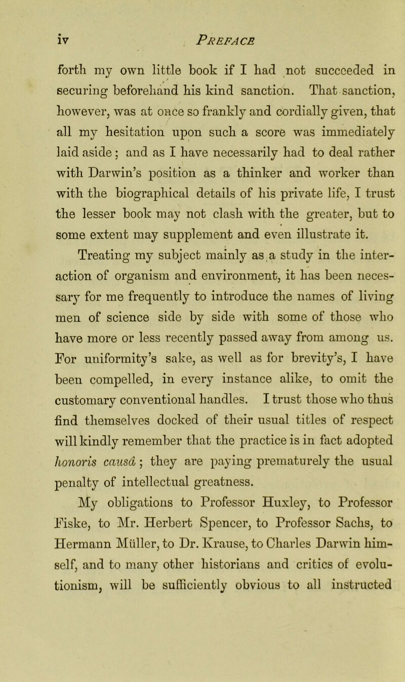 forth my own little book if I had not succeeded in securing beforehand his kind sanction. That sanction, however, was at once so frankly and cordially given, that all my hesitation upon such a score was immediately laid aside : and as I have necessarily had to deal rather with Darwin’s position as a thinker and worker than with the biographical details of his private life, I trust the lesser book may not clash with the greater, but to some extent may supplement and even illustrate it. Treating my subject mainly as,a study in the inter- action of organism and environment, it has been neces- sary for me frequently to introduce the names of living men of science side by side with some of those who have more or less recently passed away from among us. For uniformity’s sake, as well as for brevity’s, I have been compelled, in every instance alike, to omit the customary conventional handles. I trust those who thus find themselves docked of their usual titles of respect will kindly remember that the practice is in fact adopted honoris causd; they are paying prematurely the usual penalty of intellectual greatness. My obligations to Professor Huxley, to Professor Fiske, to Mr. Herbei’t Spencer, to Professor Sachs, to Hermann Muller, to Dr. Krause, to Charles Darwin him- self, and to many other historians and critics of evolu- tionism, will be sufficiently obvious to all instructed