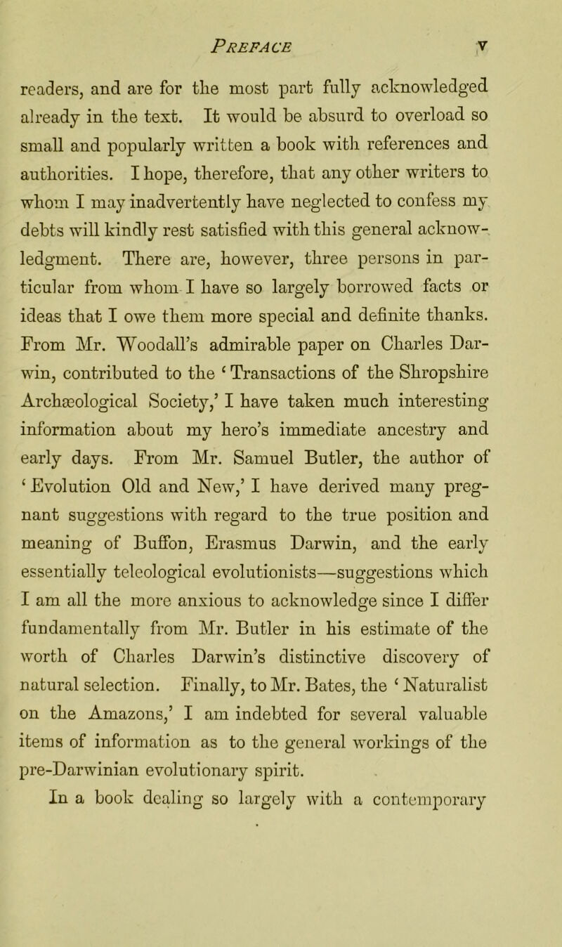 readers, and are for the most part fully acknowledged already in the text. It would he absurd to overload so small and popularly written a book with references and authorities. I hope, therefore, that any other writers to whom I may inadvertently have neglected to confess my debts will kindly rest satisfied with this general acknow- ledgment. There are, however, three persons in par- ticular from whom I have so largely borrowed facts or ideas that I owe them more special and definite thanks. From Mr. Woodall’s admirable paper on Charles Dar- win, contributed to the 1 Transactions of the Shropshire Archaeological Society,’ I have taken much interesting information about my hero’s immediate ancestry and early days. From Mr. Samuel Butler, the author of 1 Evolution Old and New,’ I have derived many preg- nant suggestions with regard to the true position and meaning of Buffon, Erasmus Darwin, and the early essentially teleological evolutionists—suggestions which I am all the more anxious to acknowledge since I differ fundamentally from Mr. Butler in his estimate of the worth of Charles Darwin’s distinctive discovery of natural selection. Finally, to Mr. Bates, the 1 Naturalist on the Amazons,’ I am indebted for several valuable items of information as to the general workings of the pre-Darwinian evolutionary spirit. In a book dealing so largely with a contemporary