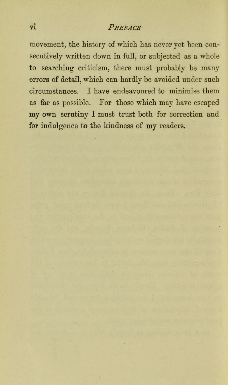 movement, the history of which has never yet been con- secutively written down in full, or subjected as a whole to searching criticism, there must probably be many errors of detail, which can hardly be avoided under such circumstances. I have endeavoured to minimise them as far as possible. For those which may have escaped my own scrutiny I must trust both for correction and for indulgence to the kindness of my readers.