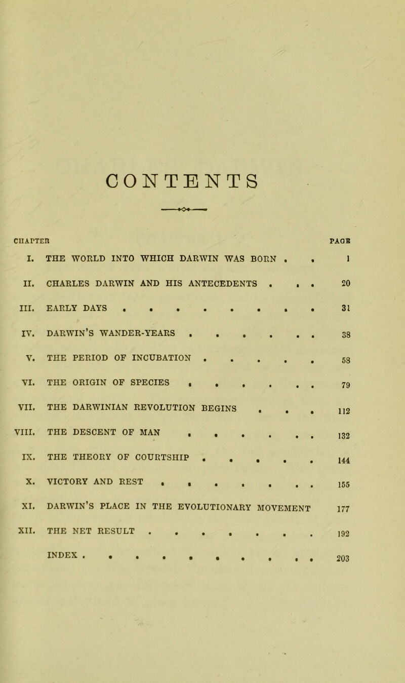 CONTENTS CHAPTER PAOB I. THE WORLD INTO WHICH DARWIN WAS BORN . . 1 II. CHARLES DARWIN AND HIS ANTECEDENTS ... 20 III. EARLY DAYS 31 IV. DARWIN’S WANDER-YEARS V. THE PERIOD OF INCUBATION VI. THE ORIGIN OF SPECIES VII. THE DARWINIAN REVOLUTION BEGINS . . . iI2 VIII. THE DESCENT OF MAN IX. THE THEORY OF COURTSHIP X. VICTORY AND REST xi. darwin’s place in the evolutionary movement 177 XII. THE NET RESULT INDEX