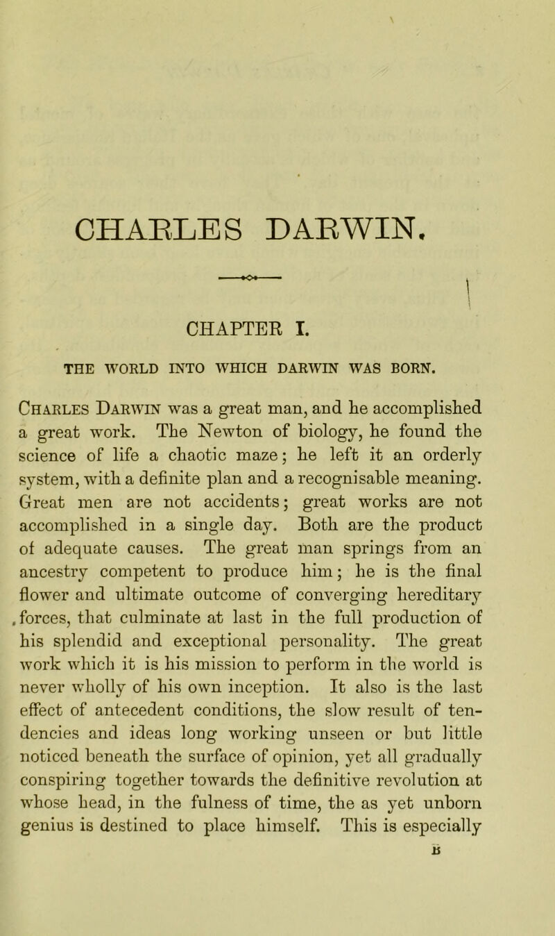 CHARLES DARWIN. CHAPTER I. THE WORLD INTO WHICH DARWIN WAS BORN. Charles Darwin was a great man, and he accomplished a great work. The Newton of biology, he found the science of life a chaotic maze; he left it an orderly system, with a definite plan and a recognisable meaning. Great men are not accidents; great works are not accomplished in a single day. Both are the product of adequate causes. The great man springs from an ancestry competent to produce him; he is the final flower and ultimate outcome of converging hereditary . forces, that culminate at last in the full production of his splendid and exceptional personality. The great work which it is his mission to perform in the world is never wholly of his own inception. It also is the last effect of antecedent conditions, the slow result of ten- dencies and ideas long working unseen or but little noticed beneath the surface of opinion, yet all gradually conspiring together towards the definitive revolution at whose head, in the fulness of time, the as yet unborn genius is destined to place himself. This is especially