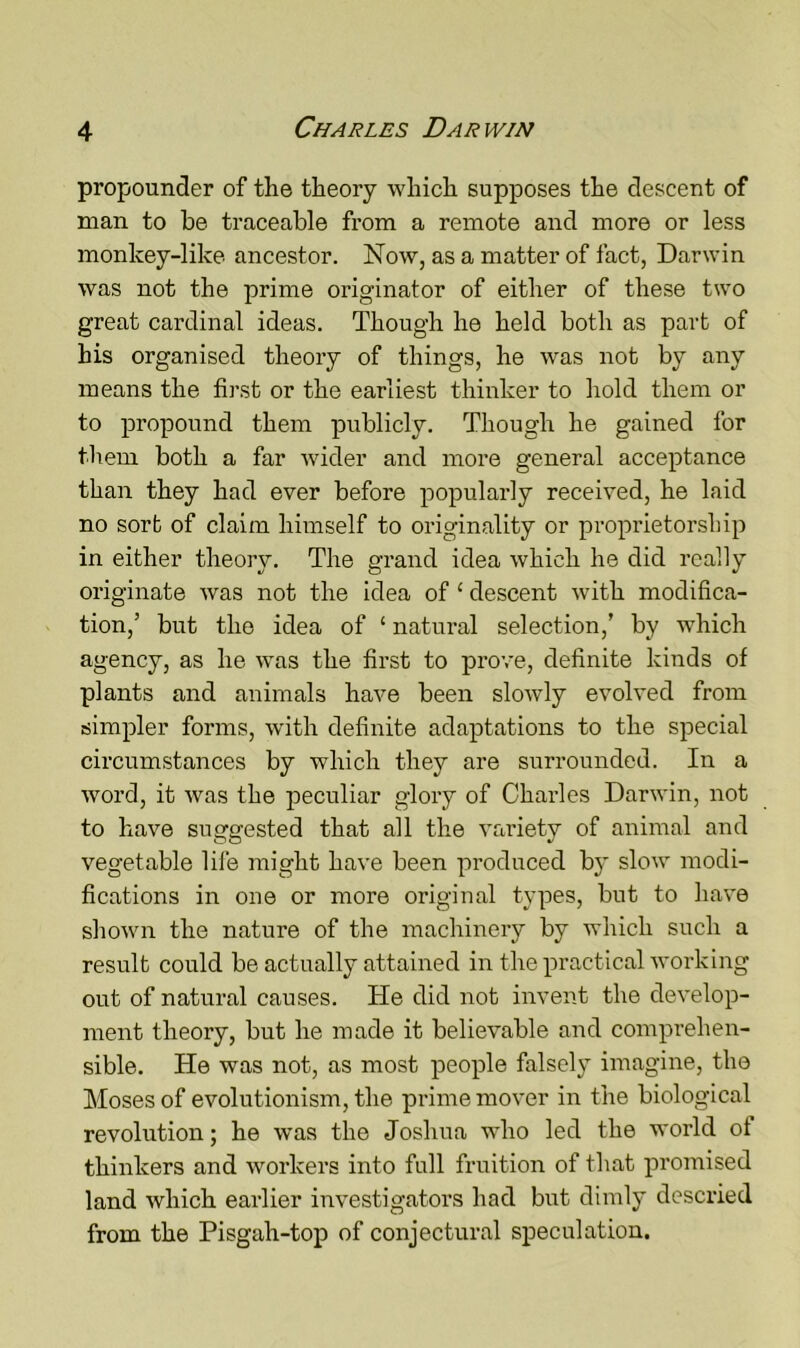 propounder of the theory which supposes the descent of man to be traceable from a remote and more or less monlcey-like ancestor. Now, as a matter of fact, Darwin was not the prime originator of either of these two great cardinal ideas. Though he held both as part of his organised theory of things, he was not by any means the first or the earliest thinker to hold them or to propound them publicly. Though he gained for them both a far wider and more general acceptance than they had ever before popularly received, he laid no sort of claim himself to originality or proprietorship in either theory. The grand idea which he did really originate was not the idea of £ descent with modifica- tion,’ but the idea of ‘ natural selection,’ by which agency, as he was the first to prove, definite kinds of plants and animals have been slowly evolved from simpler forms, with definite adaptations to the special circumstances by which they are surrounded. In a word, it was the peculiar glory of Charles Darwin, not to have suggested that all the variety of animal and vegetable life might have been produced by slow modi- fications in one or more original types, but to have shown the nature of the machinery by which such a result could be actually attained in the practical working out of natural causes. He did not invent the develop- ment theory, but he made it believable and comprehen- sible. He was not, as most people falsely imagine, the Moses of evolutionism, the prime mover in the biological revolution; he was the Joshua who led the world of thinkers and workers into full fruition of that promised land which earlier investigators had but dimly descried from the Pisgah-top of conjectural speculation.