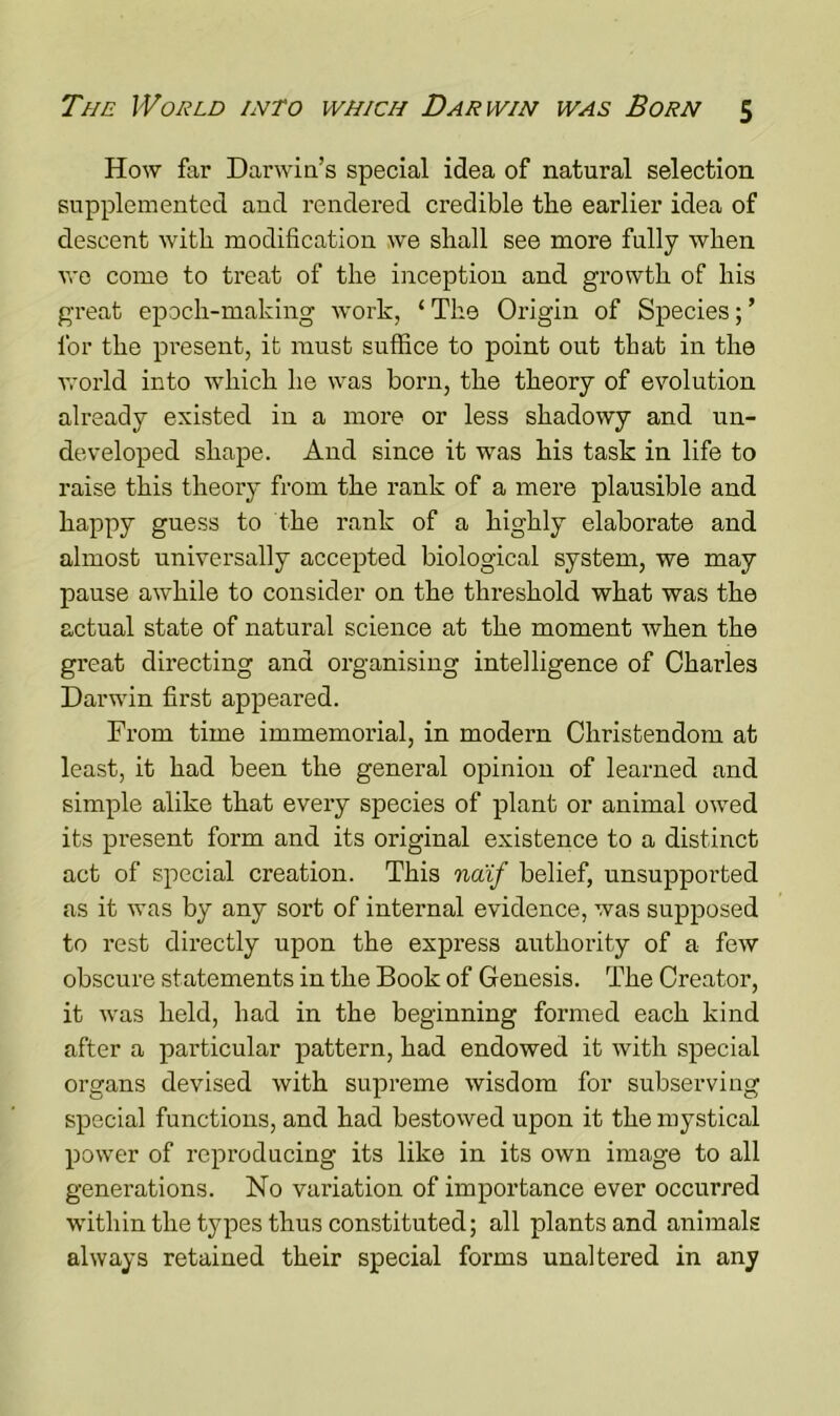 How far Darwin’s special idea of natural selection supplemented and rendered credible the earlier idea of descent with modification we shall see more fully when we come to treat of the inception and growth of his great epoch-making work, ‘ The Origin of Species; ’ for the present, it must suffice to point out that in the ■world into which he was born, the theory of evolution already existed in a more or less shadowy and un- developed shape. And since it was his task in life to raise this theory from the rank of a mere plausible and happy guess to the rank of a highly elaborate and almost universally accepted biological system, we may pause awhile to consider on the threshold what was the actual state of natural science at the moment when the great directing and organising intelligence of Charles Darwin first appeared. From time immemorial, in modern Christendom at least, it had been the general opinion of learned and simple alike that every species of plant or animal owTed its present form and its original existence to a distinct act of special creation. This naif belief, unsupported as it was by any sort of internal evidence, was supposed to rest directly upon the express authority of a few obscure statements in the Book of Genesis. The Creator, it was held, had in the beginning formed each kind after a particular pattern, had endowed it with special organs devised with supreme wisdom for subserving special functions, and had bestowed upon it the mystical power of reproducing its like in its own image to all generations. No variation of importance ever occurred within the types thus constituted; all plants and animals always retained their special forms unaltered in any