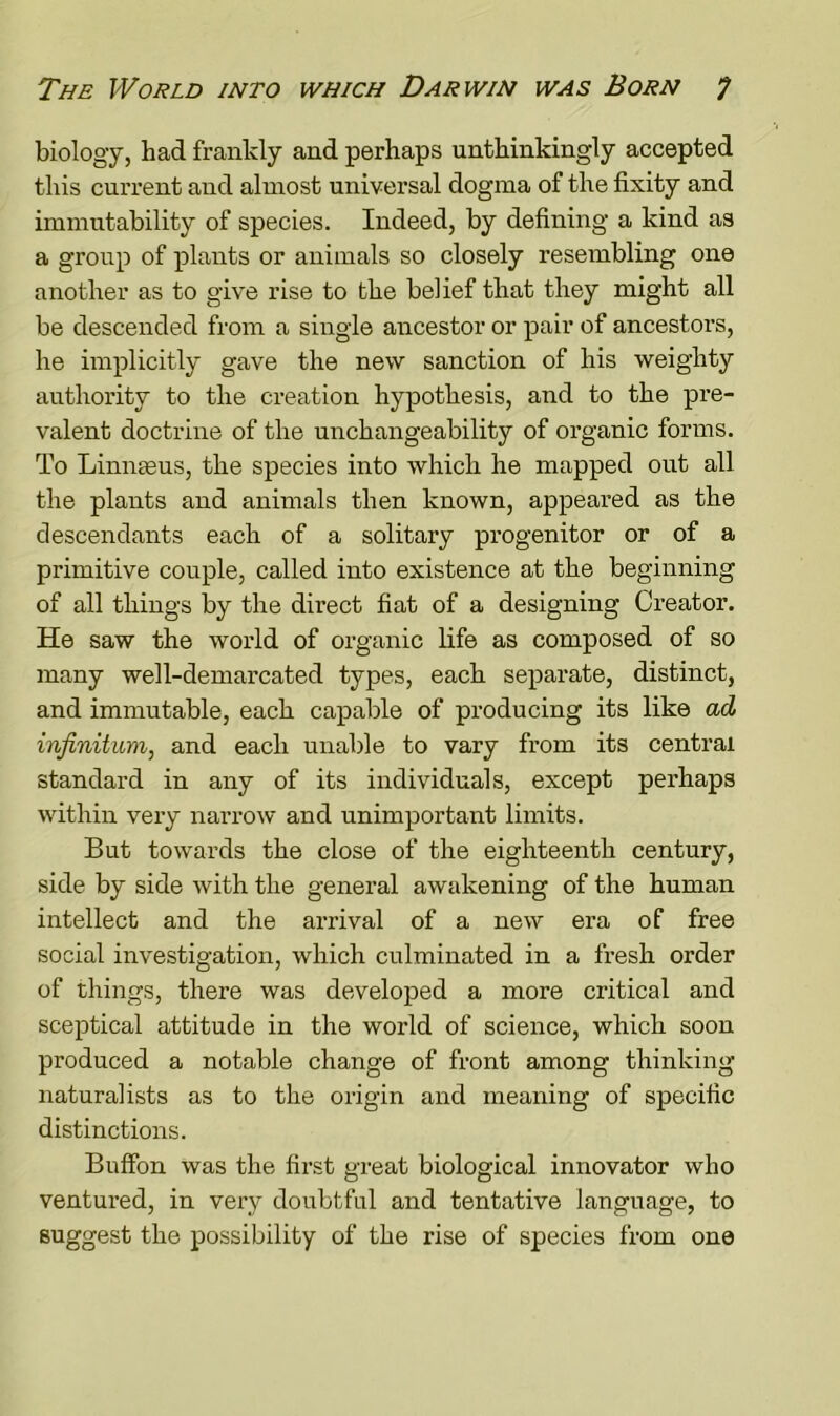 biology, had frankly and perhaps unthinkingly accepted this current and almost universal dogma of the fixity and immutability of species. Indeed, by defining a kind as a group of plants or animals so closely resembling one another as to give rise to the belief that they might all be descended from a single ancestor or pair of ancestors, he implicitly gave the new sanction of his weighty authority to the creation hypothesis, and to the pre- valent doctrine of the unchangeability of organic forms. To Linnaeus, the species into which he mapped out all the plants and animals then known, appeared as the descendants each of a solitary progenitor or of a primitive couple, called into existence at the beginning of all things by the direct fiat of a designing Creator. He saw the world of organic life as composed of so many well-demarcated types, each separate, distinct, and immutable, each capable of producing its like ad infinitum, and each unable to vary from its central standard in any of its individuals, except perhaps within very narrow and unimportant limits. But towards the close of the eighteenth century, side by side with the general awakening of the human intellect and the arrival of a new era of free social investigation, which culminated in a fresh order of things, there was developed a more critical and sceptical attitude in the world of science, which soon produced a notable change of front among thinking naturalists as to the origin and meaning of specific distinctions. Buffon was the first great biological innovator who ventured, in very doubtful and tentative language, to suggest the possibility of the rise of species from one