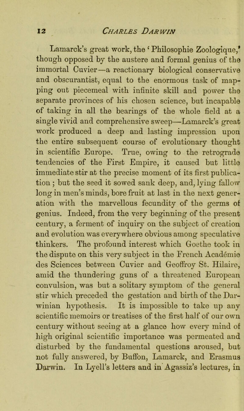 Lamarck’s great work, the ‘ Philosophie Zoologique,' though opposed by the austere and formal genius of the immortal Cuvier—a reactionary biological conservative and obscurantist, equal to the enormous task of map- ping out piecemeal with infinite skill and power the separate provinces of his chosen science, but incapable of taking in all the beai’ings of the whole field at a single vivid and comprehensive sweep—Lamarck’s great work produced a deep and lasting impression upon the entire subsequent course of evolutionary thought in scientific Europe. True, owing to the retrograde tendencies of the First Empire, it caused but little immediate stir at the precise moment of its first publica- tion ; but the seed it sowed sank deep, and, lying fallow long in men’s minds, bore fruit at last in the next gener- ation with the marvellous fecundity of the germs of genius. Indeed, from the very beginning of the present century, a ferment of inquiry on the subject of creation and evolution was everywhere obvious among speculative thinkers. The profound interest which Goethe took in the dispute on this very subject in the French Academie des Sciences between Cuvier and Geoffroy St. Hilaire, amid the thundering guns of a threatened European convulsion, was but a solitary symptom of the general stir which preceded the gestation and birth of the Dar- winian hypothesis. It is impossible to take up any scientific memoirs or treatises of the first half of our own century without seeing at a glance how every mind of High original scientific importance was permeated and disturbed by the fundamental questions aroused, but not fully answered, by Buffon, Lamarck, and Erasmus Darwin. In Lyell’s letters and in Agassiz’s lectures, in