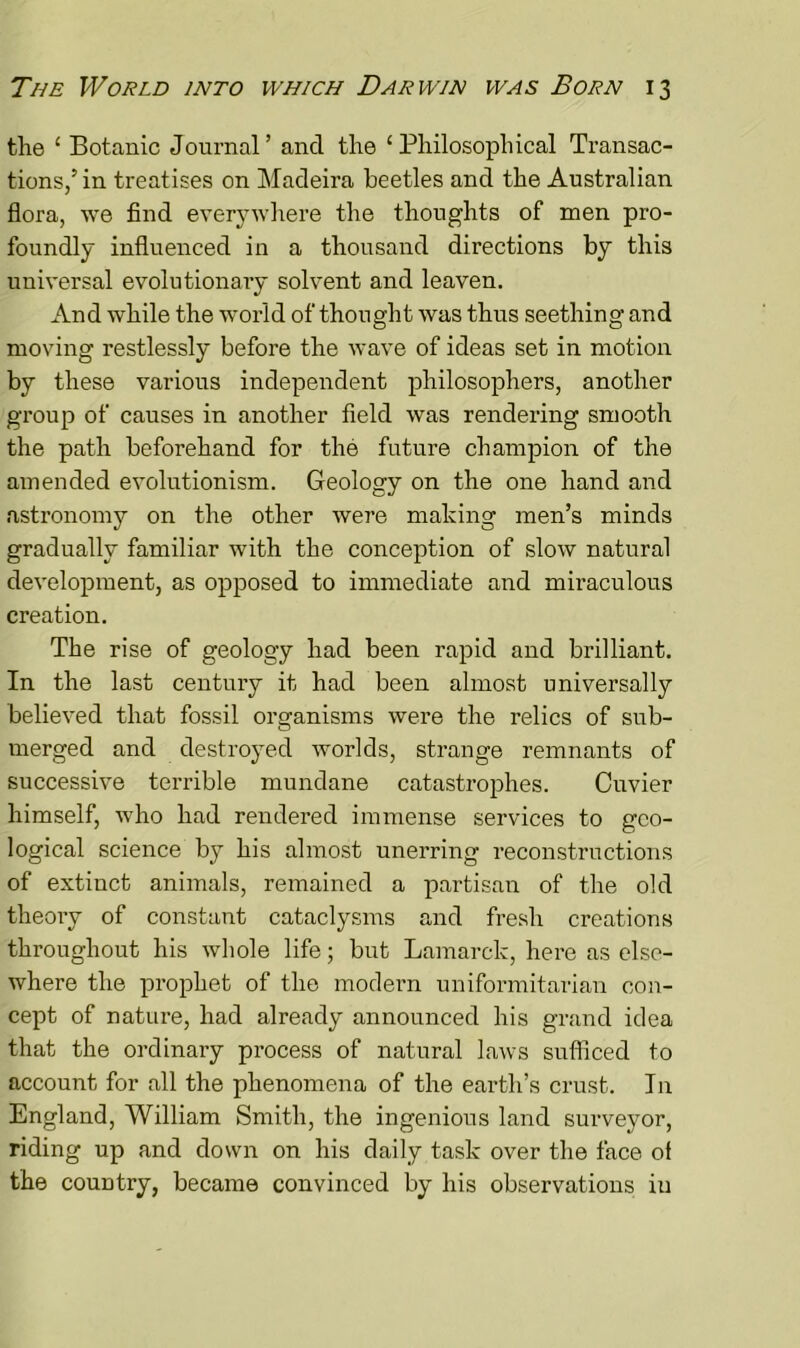 the ‘ Botanic Journal’ and the ‘Philosophical Transac- tions/in treatises on Madeira beetles and the Australian flora, we find everywhere the thoughts of men pro- foundly influenced in a thousand directions by this universal evolutionary solvent and leaven. And while the world of thought was thus seething and moving restlessly before the wave of ideas set in motion by these various independent philosophers, another group of causes in another field was rendering smooth the path beforehand for the future champion of the amended evolutionism. Geology on the one hand and astronomy on the other were making men’s minds gradually familiar with the conception of slow natural development, as opposed to immediate and miraculous creation. The rise of geology had been rapid and brilliant. In the last century it had been almost universally believed that fossil organisms were the relics of sub- merged and destroyed worlds, strange remnants of successive terrible mundane catastrophes. Cuvier himself, who had rendered immense services to geo- logical science by his almost unerring reconstructions of extinct animals, remained a partisan of the old theory of constant cataclysms and fresh creations throughout his whole life; but Lamarck, here as else- where the prophet of the modern uniformitarian con- cept of nature, had already announced his grand idea that the ordinary process of natural laws sufficed to account for all the phenomena of the earth’s crust. In England, William Smith, the ingenious land surveyor, riding up and down on his daily task over the face of the country, became convinced by his observations in