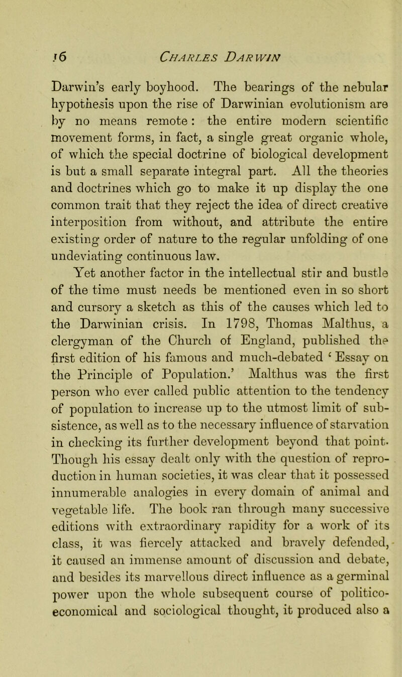 Darwin’s early boyhood. The bearings of the nebular hypothesis upon the rise of Darwinian evolutionism are by no means remote: the entire modern scientific movement forms, in fact, a single great organic whole, of which the special doctrine of biological development is but a small separate integral part. All the theories and doctrines which go to make it up display the one common trait that they reject the idea of direct creative interposition from without, and attribute the entire existing order of nature to the regular unfolding of one undeviating continuous law. Yet another factor in the intellectual stir and bustle of the time must needs be mentioned even in so short and cursory a sketch as this of the causes which led to the Darwinian crisis. In 1798, Thomas Malthus, a clergyman of the Church of England, published the first edition of his famous and much-debated 1 Essay on the Principle of Population.’ Malthus was the first person who ever called public attention to the tendency of population to increase up to the utmost limit of sub- sistence, as well as to the necessary influence of starvation in checking its further development beyond that point- Though his essay dealt only with the question of repro- duction in human societies, it was clear that it possessed innumerable analogies in every domain of animal and vegetable life. The book ran through many successive editions with extraordinary rapidity for a work of its class, it was fiercely attacked and bravely defended, it caused an immense amount of discussion and debate, and besides its marvellous direct influence as a germinal power upon the whole subsequent course of politico- economical and sociological thought, it produced also a