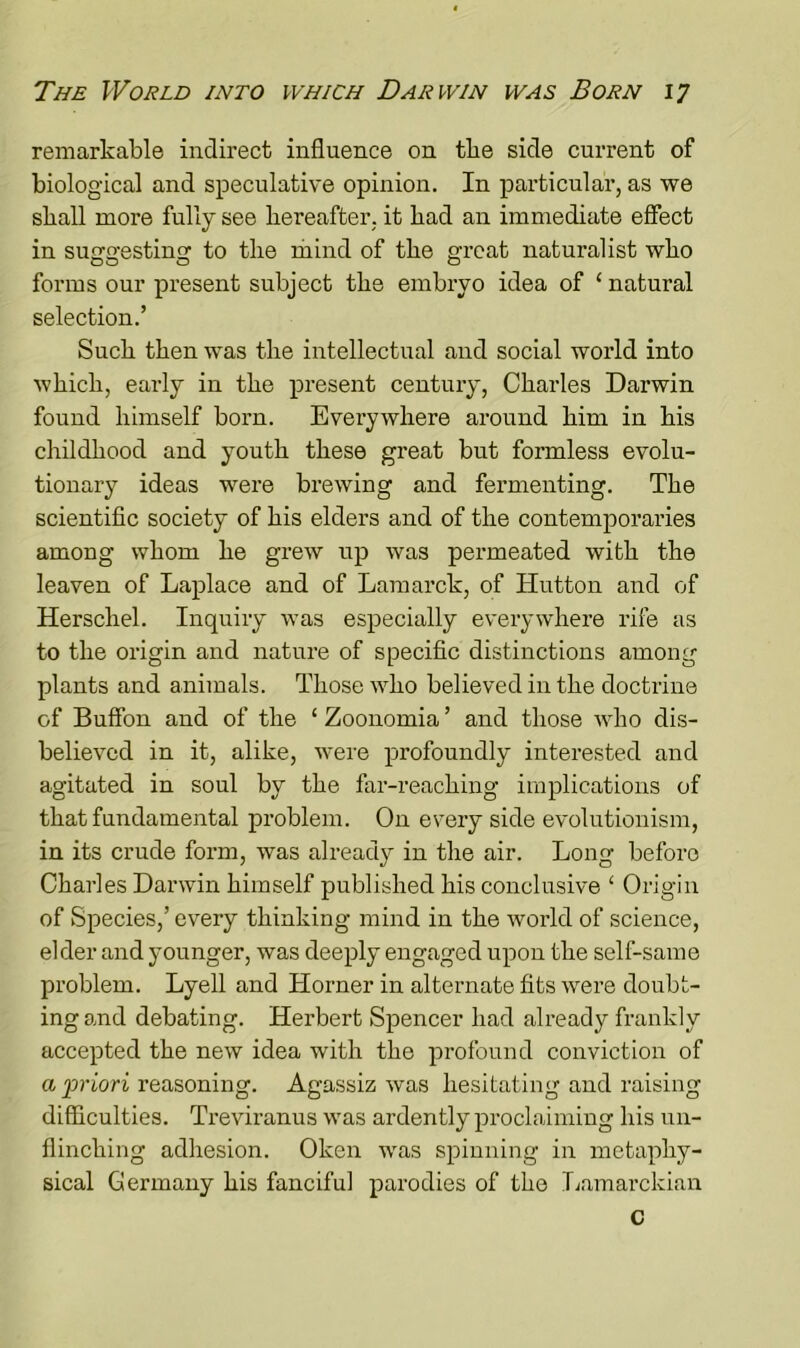 remarkable indirect influence on tlie side current of biological and speculative opinion. In particular, as we shall more fully see hereafter, it had an immediate effect in suggesting to the mind of the great naturalist who forms our present subject the embryo idea of ‘ natural selection.’ Such then was the intellectual and social world into which, early in the present century, Charles Darwin found himself born. Everywhere around him in his childhood and youth these great but formless evolu- tionary ideas were brewing and fermenting. The scientific society of his elders and of the contemporaries among whom he grew up was permeated with the leaven of Laplace and of Lamarck, of Hutton and of Herschel. Inquiry was especially everywhere rife as to the origin and nature of specific distinctions among plants and animals. Those who believed in the doctrine of Buffon and of the 1 Zoonomia ’ and those who dis- believed in it, alike, were profoundly interested and agitated in soul by the far-reaching implications of that fundamental problem. On every side evolutionism, in its crude form, was already in the air. Long before Charles Darwin himself published his conclusive ‘ Origin of Species,’ every thinking mind in the world of science, elder and younger, was deeply engaged upon the self-same problem. Lyell and Horner in alternate fits were doubt- ing and debating. Herbert Spencer had already frankly accepted the new idea with the profound conviction of a priori reasoning. Agassiz was hesitating and raising difficulties. Treviranus was ardently proclaiming his un- flinching adhesion. Oken was spinning in metaphy- sical Germany his fanciful parodies of the Lamarckian C