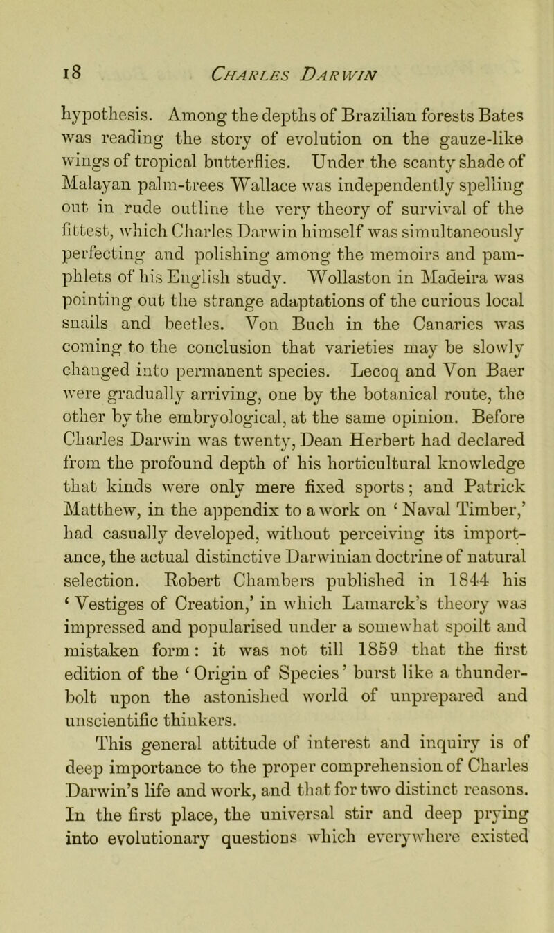 hypothesis. Among the depths of Brazilian forests Bates was reading the story of evolution on the gauze-like wings of tropical butterflies. Under the scanty shade of Malayan palm-trees Wallace was independently spelling out in rude outline the very theory of survival of the fittest, which Charles Darwin himself was simultaneously perfecting and polishing among the memoirs and pam- phlets of his English study. Wollaston in Madeira was pointing out the strange adaptations of the curious local snails and beetles. Von Buch in the Canaries was coming to the conclusion that varieties may be slowly changed into permanent species. Lecoq and Von Baer were gradually arriving, one by the botanical route, the other by the embryological, at the same opinion. Before Charles Darwin was twenty, Dean Herbert had declared from the profound depth of his horticultural knowledge that kinds were only mere fixed sports; and Patrick Matthew, in the appendix to a work on ‘ Naval Timber,’ had casually developed, without perceiving its import- ance, the actual distinctive Darwinian doctrine of natural selection. Robert Chambers published in 1844 his ‘ Vestiges of Creation,’ in which Lamarck’s theory was impressed and popularised under a somewhat spoilt and mistaken form: it was not till 1859 that the first edition of the 1 Origin of Species ’ burst like a thunder- bolt upon the astonished world of unprepared and unscientific thinkers. This general attitude of interest and inquiry is of deep importance to the proper comprehension of Charles Darwin’s life and work, and that for two distinct reasons. In the first place, the universal stir and deep prying into evolutionary questions which everywhere existed