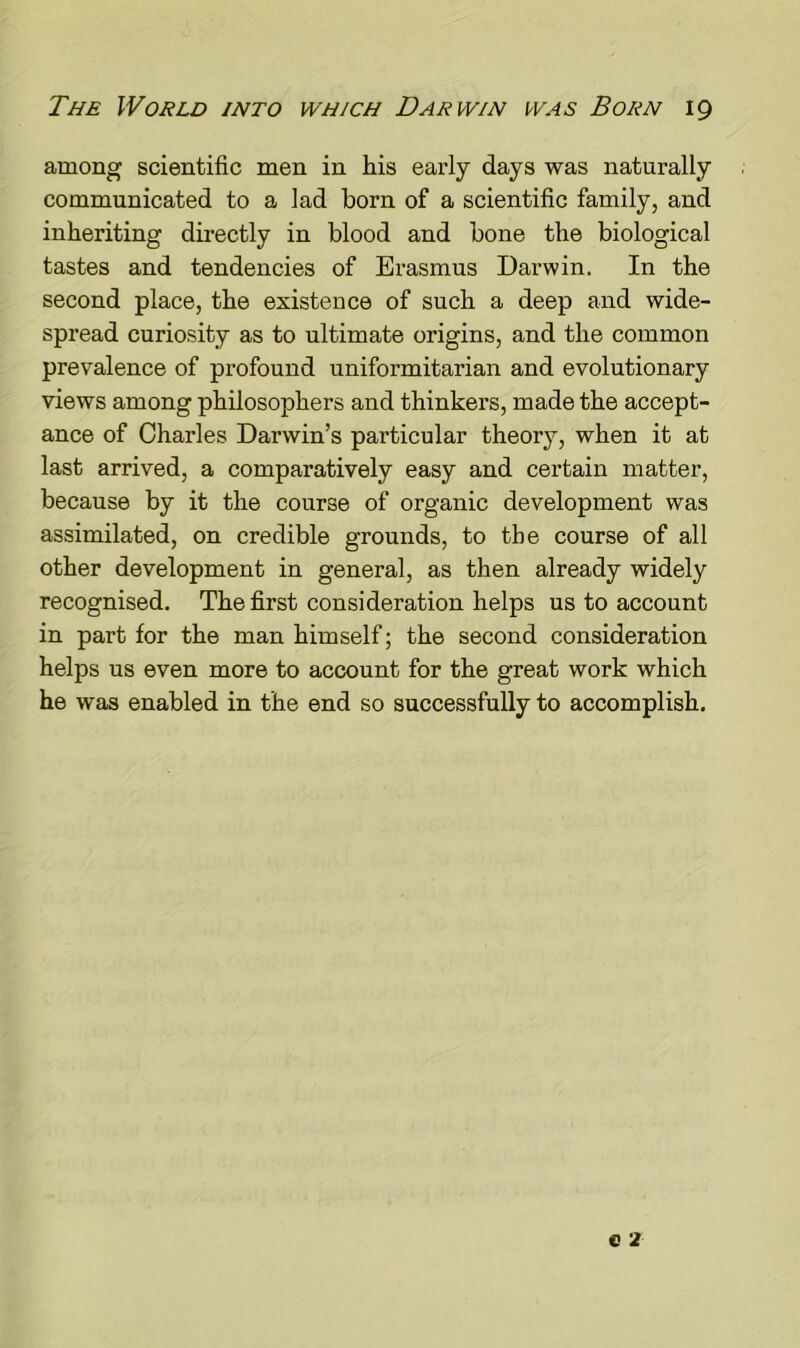 among scientific men in His early days was naturally communicated to a lad born of a scientific family, and inheriting directly in blood and bone the biological tastes and tendencies of Erasmus Darwin. In the second place, the existence of such a deep and wide- spread curiosity as to ultimate origins, and the common prevalence of profound uniformitarian and evolutionary views among philosophers and thinkers, made the accept- ance of Charles Darwin’s particular theory, when it at last arrived, a comparatively easy and certain matter, because by it the course of organic development was assimilated, on credible grounds, to the course of all other development in general, as then already widely recognised. The first consideration helps us to account in part for the man himself; the second consideration helps us even more to account for the great work which he was enabled in the end so successfully to accomplish.