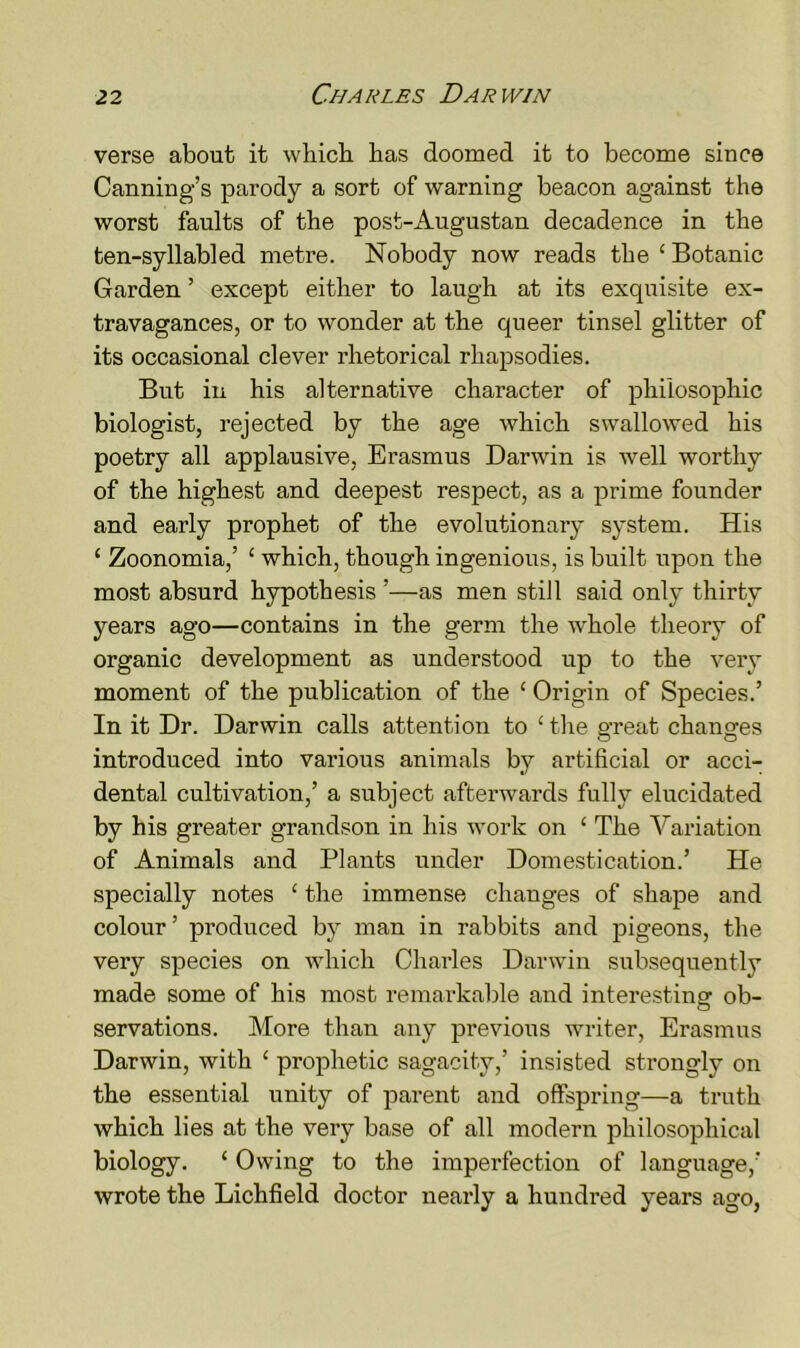 verse about it which has doomed it to become since Canning’s parody a sort of warning beacon against the worst faults of the post-Augustan decadence in the ten-syllabled metre. Nobody now reads the £ Botanic Garden ’ except either to laugh at its exquisite ex- travagances, or to wonder at the queer tinsel glitter of its occasional clever rhetorical rhapsodies. But in his alternative character of philosophic biologist, rejected by the age which swallowed his poetry all applausive, Erasmus Darwin is well worthy of the highest and deepest respect, as a prime founder and early prophet of the evolutionary system. His 1 Zoonomia,’ £ which, though ingenious, is built upon the most absurd hypothesis ’—as men still said only thirty years ago—contains in the germ the whole theory of organic development as understood up to the very moment of the publication of the £ Origin of Species.’ In it Dr. Darwin calls attention to £ the great changes introduced into various animals by artificial or acci- dental cultivation,’ a subject afterwards fully elucidated by his greater grandson in his work on £ The Variation of Animals and Plants under Domestication.’ He specially notes £ the immense changes of shape and colour ’ produced by man in rabbits and pigeons, the very species on which Charles Darwin subsequently made some of his most remarkable and interesting ob- servations. More than any previous writer, Erasmus Darwin, with £ prophetic sagacity,’ insisted strongly on the essential unity of parent and offspring—a truth which lies at the very base of all modern philosophical biology. 1 Owing to the imperfection of language,’ wrote the Lichfield doctor nearly a hundred years ago,