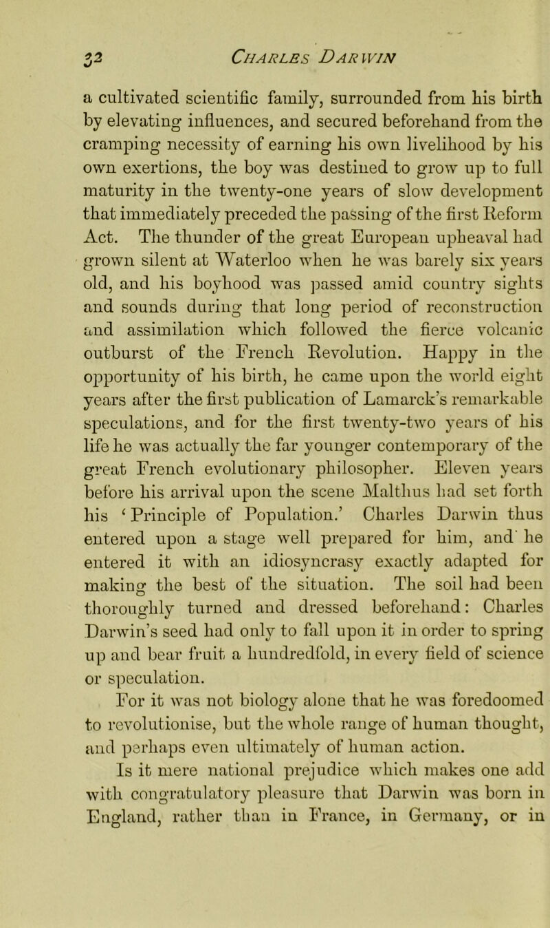 a cultivated scientific family, surrounded from his birth by elevating influences, and secured beforehand from the cramping necessity of earning his own livelihood by his own exertions, the boy was destined to grow up to full maturity in the twenty-one years of slow development that immediately preceded the passing of the first Reform Act. The thunder of the great European upheaval had grown silent at Waterloo when he was barely six years old, and his boyhood was passed amid country sights and sounds during that long period of reconstruction and assimilation which followed the fierce volcanic outburst of the French Revolution. Happy in the opportunity of his birth, he came upon the world eight years after the first publication of Lamarck's remarkable speculations, and for the first twenty-two years of his life he was actually the far younger contemporary of the great French evolutionary philosopher. Eleven years before his arrival upon the scene Mai thus had set forth his ‘ Principle of Population.’ Charles Darwin thus entered upon a stage well prepared for him, and' he entered it with an idiosyncrasy exactly adapted for making: the best of the situation. The soil had been thoroughly turned and dressed beforehand: Charles Darwin’s seed had only to fall upon it in order to spring up and bear fruit a hundredfold, in every field of science or speculation. For it was not biology alone that he was foredoomed to revolutionise, but the whole range of human thought, and perhaps even ultimately of human action. Is it mere national prejudice which makes one add with congratulatory pleasure that Darwin was born in England, rather than in France, in Germany, or in