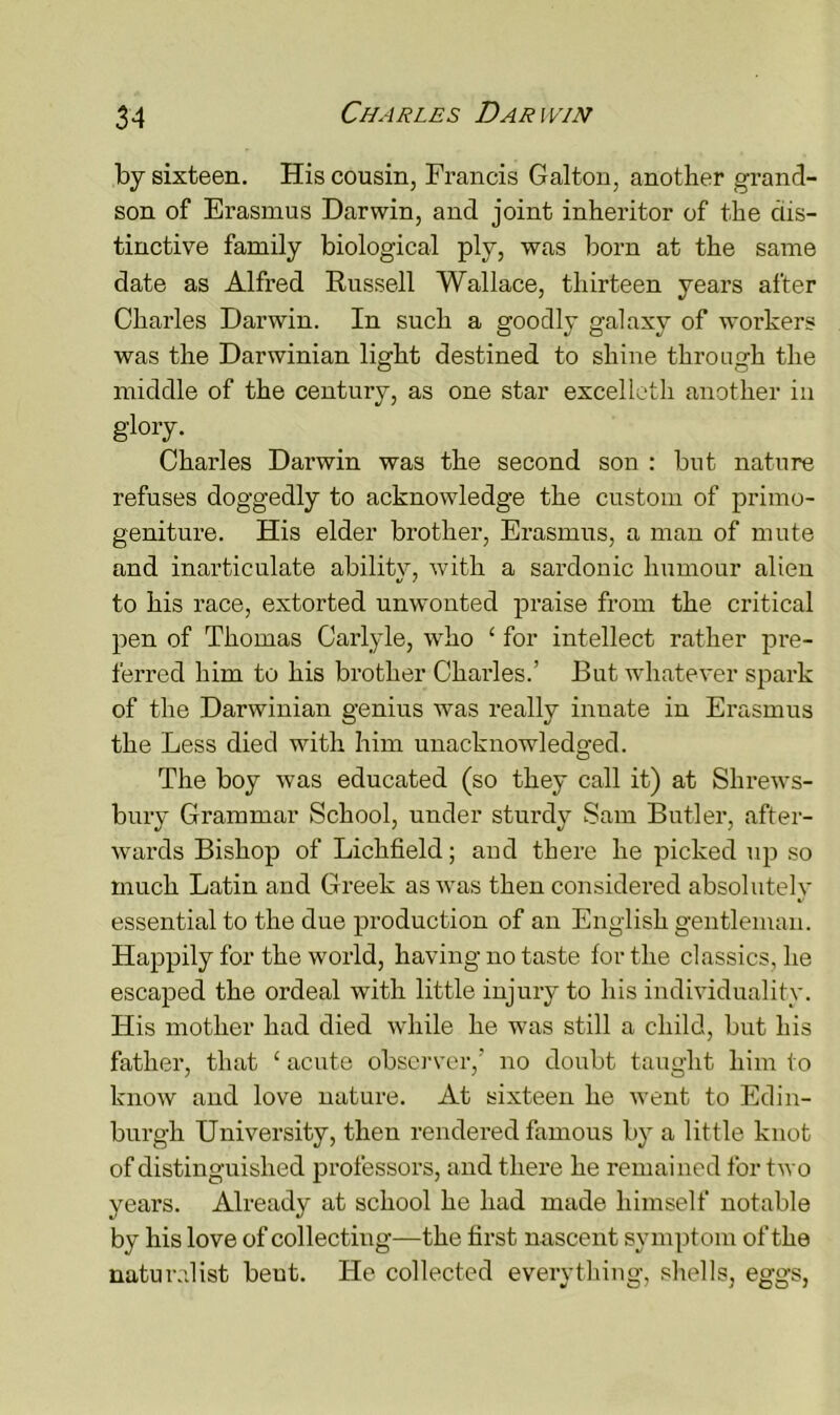 by sixteen. His cousin, Francis Galton, another grand- son of Erasmus Darwin, and joint inheritor of the dis- tinctive family biological ply, was born at the same date as Alfred Russell Wallace, thirteen years after Charles Darwin. In such a goodly galaxy of workers was the Darwinian light destined to shine through the middle of the century, as one star excelleth another in glory. Charles Darwin was the second son : but nature refuses doggedly to acknowledge the custom of primo- geniture. His elder brother, Erasmus, a man of mute and inarticulate ability, with a sardonic humour alien to his race, extorted unwonted praise from the critical pen of Thomas Carlyle, who ‘ for intellect rather pre- ferred him to his brother Charles.’ But whatever spark of the Darwinian genius was really innate in Erasmus the Less died with him unacknowledged. O The boy was educated (so they call it) at Shrews- bury Grammar School, under sturdy Sam Butler, after- wards Bishop of Lichfield; and there he picked up so much Latin and Greek as was then considered absolutely essential to the due production of an English gentleman. Happily for the world, having no taste for the classics, he escaped the ordeal with little injury to his individuality. His mother had died while he was still a child, but his father, that 1 acute observer,’ no doubt taught him to know and love nature. At sixteen he went to Edin- burgh University, then rendered famous by a little knot of distinguished professors, and there he remained for two years. Already at school he had made himself notable by his love of collecting—the first nascent symptom of the naturalist beut. He collected everything, shells, eggs,