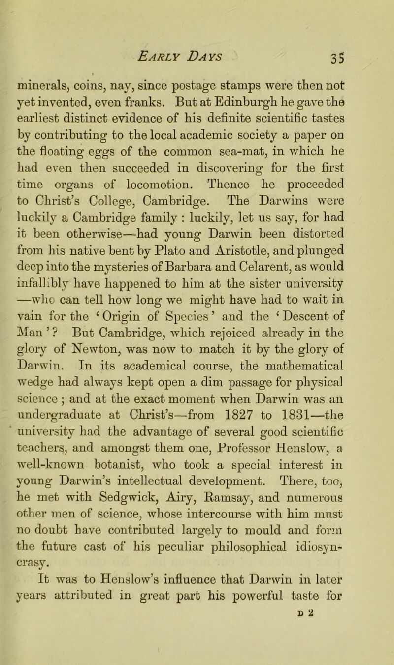 minerals, coins, nay, since postage stamps were then not yet invented, even franks. But at Edinburgh he gave the earliest distinct evidence of his definite scientific tastes by contributing to the local academic society a paper on the floating eggs of the common sea-mat, in which he had even then succeeded in discovering for the first time organs of locomotion. Thence he proceeded to Christ’s College, Cambridge. The Darwins were luckily a Cambridge family : luckily, let us say, for had it been otherwise—had young Darwin been distorted from his native bent by Plato and Aristotle, and plunged deep into the mysteries of Barbara and Celarent, as would infallibly have happened to him at the sister university —who can tell how long we might have had to wait in vain for the ‘ Origin of Species ’ and the ‘ Descent of Man ’ ? But Cambridge, which rejoiced already in the glory of Newton, was now to match it by the glory of Darwin. In its academical course, the mathematical wedge had always kept open a dim passage for physical science ; and at the exact moment when Darwin was an undergraduate at Christ’s—from 1827 to 1831—the university had the advantage of several good scientific teachers, and amongst them one, Professor Henslow, a well-known botanist, who took a special interest in young Darwin’s intellectual development. There, too, he met with Sedgwick, Airy, Karnsay, and numerous other men of science, whose intercourse with him must no doubt have contributed largely to mould and form the future cast of his peculiar philosophical idiosyn- crasy. It was to Henslow’s influence that Darwin in later years attributed in great part his powerful taste for